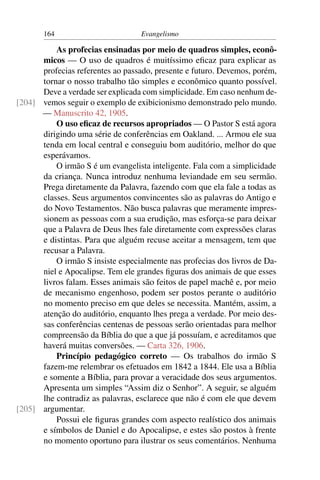 164                        Evangelismo

          As profecias ensinadas por meio de quadros simples, econô-
      micos — O uso de quadros é muitíssimo eﬁcaz para explicar as
      profecias referentes ao passado, presente e futuro. Devemos, porém,
      tornar o nosso trabalho tão simples e econômico quanto possível.
      Deve a verdade ser explicada com simplicidade. Em caso nenhum de-
[204] vemos seguir o exemplo de exibicionismo demonstrado pelo mundo.
      — Manuscrito 42, 1905.
          O uso eﬁcaz de recursos apropriados — O Pastor S está agora
      dirigindo uma série de conferências em Oakland. ... Armou ele sua
      tenda em local central e conseguiu bom auditório, melhor do que
      esperávamos.
          O irmão S é um evangelista inteligente. Fala com a simplicidade
      da criança. Nunca introduz nenhuma leviandade em seu sermão.
      Prega diretamente da Palavra, fazendo com que ela fale a todas as
      classes. Seus argumentos convincentes são as palavras do Antigo e
      do Novo Testamentos. Não busca palavras que meramente impres-
      sionem as pessoas com a sua erudição, mas esforça-se para deixar
      que a Palavra de Deus lhes fale diretamente com expressões claras
      e distintas. Para que alguém recuse aceitar a mensagem, tem que
      recusar a Palavra.
          O irmão S insiste especialmente nas profecias dos livros de Da-
      niel e Apocalipse. Tem ele grandes ﬁguras dos animais de que esses
      livros falam. Esses animais são feitos de papel machê e, por meio
      de mecanismo engenhoso, podem ser postos perante o auditório
      no momento preciso em que deles se necessita. Mantém, assim, a
      atenção do auditório, enquanto lhes prega a verdade. Por meio des-
      sas conferências centenas de pessoas serão orientadas para melhor
      compreensão da Bíblia do que a que já possuíam, e acreditamos que
      haverá muitas conversões. — Carta 326, 1906.
          Princípio pedagógico correto — Os trabalhos do irmão S
      fazem-me relembrar os efetuados em 1842 a 1844. Ele usa a Bíblia
      e somente a Bíblia, para provar a veracidade dos seus argumentos.
      Apresenta um simples “Assim diz o Senhor”. A seguir, se alguém
      lhe contradiz as palavras, esclarece que não é com ele que devem
[205] argumentar.
          Possui ele ﬁguras grandes com aspecto realístico dos animais
      e símbolos de Daniel e do Apocalipse, e estes são postos à frente
      no momento oportuno para ilustrar os seus comentários. Nenhuma
 