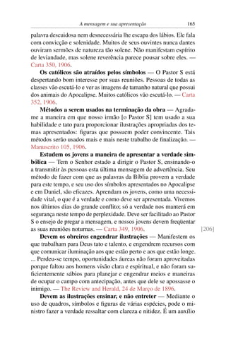 A mensagem e sua apresentação               165

palavra descuidosa nem desnecessária lhe escapa dos lábios. Ele fala
com convicção e solenidade. Muitos de seus ouvintes nunca dantes
ouviram sermões de natureza tão solene. Não manifestam espírito
de leviandade, mas solene reverência parece pousar sobre eles. —
Carta 350, 1906.
     Os católicos são atraídos pelos símbolos — O Pastor S está
despertando bom interesse por suas reuniões. Pessoas de todas as
classes vão escutá-lo e ver as imagens de tamanho natural que possui
dos animais do Apocalipse. Muitos católicos vão escutá-lo. — Carta
352, 1906.
     Métodos a serem usados na terminação da obra — Agrada-
me a maneira em que nosso irmão [o Pastor S] tem usado a sua
habilidade e tato para proporcionar ilustrações apropriadas dos te-
mas apresentados: ﬁguras que possuem poder convincente. Tais
métodos serão usados mais e mais neste trabalho de ﬁnalização. —
Manuscrito 105, 1906.
     Estudem os jovens a maneira de apresentar a verdade sim-
bólica — Tem o Senhor estado a dirigir o Pastor S, ensinando-o
a transmitir às pessoas esta última mensagem de advertência. Seu
método de fazer com que as palavras da Bíblia provem a verdade
para este tempo, e seu uso dos símbolos apresentados no Apocalipse
e em Daniel, são eﬁcazes. Aprendam os jovens, como uma necessi-
dade vital, o que é a verdade e como deve ser apresentada. Vivemos
nos últimos dias do grande conﬂito; só a verdade nos manterá em
segurança neste tempo de perplexidade. Deve ser facilitado ao Pastor
S o ensejo de pregar a mensagem, e nossos jovens devem freqüentar
as suas reuniões noturnas. — Carta 349, 1906.                        [206]
     Devem os obreiros engendrar ilustrações — Manifestem os
que trabalham para Deus tato e talento, e engendrem recursos com
que comunicar iluminação aos que estão perto e aos que estão longe.
... Perdeu-se tempo, oportunidades áureas não foram aproveitadas
porque faltou aos homens visão clara e espiritual, e não foram su-
ﬁcientemente sábios para planejar e engendrar meios e maneiras
de ocupar o campo com antecipação, antes que dele se apossasse o
inimigo. — The Review and Herald, 24 de Março de 1896.
     Devem as ilustrações ensinar, e não entreter — Mediante o
uso de quadros, símbolos e ﬁguras de várias espécies, pode o mi-
nistro fazer a verdade ressaltar com clareza e nitidez. É um auxílio
 