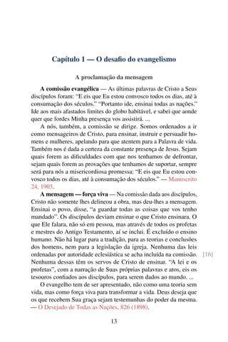 Capítulo 1 — O desaﬁo do evangelismo

                 A proclamação da mensagem
    A comissão evangélica — As últimas palavras de Cristo a Seus
discípulos foram: “E eis que Eu estou convosco todos os dias, até à
consumação dos séculos.” “Portanto ide, ensinai todas as nações.”
Ide aos mais afastados limites do globo habitável, e sabei que aonde
quer que fordes Minha presença vos assistirá. ...
    A nós, também, a comissão se dirige. Somos ordenados a ir
como mensageiros de Cristo, para ensinar, instruir e persuadir ho-
mens e mulheres, apelando para que atentem para a Palavra de vida.
Também nos é dada a certeza da constante presença de Jesus. Sejam
quais forem as diﬁculdades com que nos tenhamos de defrontar,
sejam quais forem as provações que tenhamos de suportar, sempre
será para nós a misericordiosa promessa: “E eis que Eu estou con-
vosco todos os dias, até à consumação dos séculos.” — Manuscrito
24, 1903.
    A mensagem — força viva — Na comissão dada aos discípulos,
Cristo não somente lhes delineou a obra, mas deu-lhes a mensagem.
Ensinai o povo, disse, “a guardar todas as coisas que vos tenho
mandado”. Os discípulos deviam ensinar o que Cristo ensinara. O
que Ele falara, não só em pessoa, mas através de todos os profetas
e mestres do Antigo Testamento, aí se inclui. É excluído o ensino
humano. Não há lugar para a tradição, para as teorias e conclusões
dos homens, nem para a legislação da igreja. Nenhuma das leis
ordenadas por autoridade eclesiástica se acha incluída na comissão. [16]
Nenhuma dessas têm os servos de Cristo de ensinar. “A lei e os
profetas”, com a narração de Suas próprias palavras e atos, eis os
tesouros conﬁados aos discípulos, para serem dados ao mundo. ...
    O evangelho tem de ser apresentado, não como uma teoria sem
vida, mas como força viva para transformar a vida. Deus deseja que
os que recebem Sua graça sejam testemunhas do poder da mesma.
— O Desejado de Todas as Nações, 826 (1898).

                               13
 