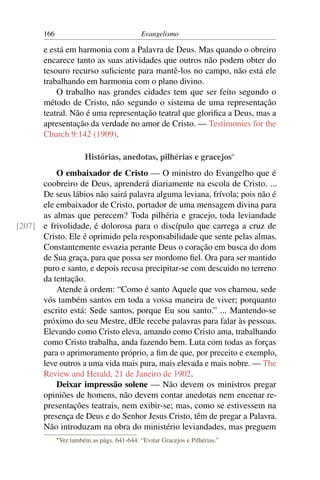 166                                     Evangelismo

       e está em harmonia com a Palavra de Deus. Mas quando o obreiro
       encarece tanto as suas atividades que outros não podem obter do
       tesouro recurso suﬁciente para mantê-los no campo, não está ele
       trabalhando em harmonia com o plano divino.
           O trabalho nas grandes cidades tem que ser feito segundo o
       método de Cristo, não segundo o sistema de uma representação
       teatral. Não é uma representação teatral que gloriﬁca a Deus, mas a
       apresentação da verdade no amor de Cristo. — Testimonies for the
       Church 9:142 (1909).

                          Histórias, anedotas, pilhérias e gracejos*
          O embaixador de Cristo — O ministro do Evangelho que é
      coobreiro de Deus, aprenderá diariamente na escola de Cristo. ...
      De seus lábios não sairá palavra alguma leviana, frívola; pois não é
      ele embaixador de Cristo, portador de uma mensagem divina para
      as almas que perecem? Toda pilhéria e gracejo, toda leviandade
[207] e frivolidade, é dolorosa para o discípulo que carrega a cruz de
      Cristo. Ele é oprimido pela responsabilidade que sente pelas almas.
      Constantemente esvazia perante Deus o coração em busca do dom
      de Sua graça, para que possa ser mordomo ﬁel. Ora para ser mantido
      puro e santo, e depois recusa precipitar-se com descuido no terreno
      da tentação.
          Atende à ordem: “Como é santo Aquele que vos chamou, sede
      vós também santos em toda a vossa maneira de viver; porquanto
      escrito está: Sede santos, porque Eu sou santo.” ... Mantendo-se
      próximo do seu Mestre, dEle recebe palavras para falar às pessoas.
      Elevando como Cristo eleva, amando como Cristo ama, trabalhando
      como Cristo trabalha, anda fazendo bem. Luta com todas as forças
      para o aprimoramento próprio, a ﬁm de que, por preceito e exemplo,
      leve outros a uma vida mais pura, mais elevada e mais nobre. — The
      Review and Herald, 21 de Janeiro de 1902.
          Deixar impressão solene — Não devem os ministros pregar
      opiniões de homens, não devem contar anedotas nem encenar re-
      presentações teatrais, nem exibir-se; mas, como se estivessem na
      presença de Deus e do Senhor Jesus Cristo, têm de pregar a Palavra.
      Não introduzam na obra do ministério leviandades, mas preguem
             * Ver   também as págs. 641-644: “Evitar Gracejos e Pilhérias.”
 
