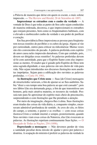 A mensagem e sua apresentação            167

a Palavra de maneira que deixe em quem os escute, a mais solene
impressão. — The Review and Herald, 28 de Setembro de 1897.
    Impressionar os estranhos com o cunho da verdade — A
vontade de Deus é que todas as partes de Seu culto sejam conduzidas
de maneira ordenada, decorosa, o que impressionará os estranhos
que estejam presentes, bem como os freqüentadores habituais, com
o elevado e enobrecedor cunho da verdade e seu poder de puriﬁcar
o coração.
    Em Sua providência Deus impressiona as pessoas para freqüenta-
rem nossas reuniões de pavilhões e os cultos da igreja. Alguns aí vão
por curiosidade, outros para criticar ou ridicularizar. Muitas vezes
são eles convencidos do pecado. A palavra proferida com espírito [208]
de amor causa neles impressão duradoura. Com que cuidado, pois,
devem ser dirigidas essas reuniões! As palavras proferidas devem
sê-lo com autoridade, para que o Espírito Santo com elas impres-
sione as mentes. O orador que é guiado pelo Espírito de Deus tem
uma sagrada dignidade, e suas palavras são um cheiro de vida para
vida. Não sejam introduzidas nos discursos ilustrações nem anedo-
tas impróprias. Sejam para a ediﬁcação dos ouvintes as palavras
proferidas. — Carta 19, 1901.
    As ilustrações que Cristo usou — Suas [de Cristo] mensagens
de misericórdia variavam, a ﬁm de ajustar-se ao Seu auditório. Sa-
bia “dizer a seu tempo uma boa palavra ao que está cansado”; pois
nos lábios Lhe era derramada graça, a ﬁm de que transmitisse aos
homens, pela mais atrativa maneira, os tesouros da verdade. Pos-
suía tato para Se aproximar do espírito mais cheio de preconceito,
surpreendendo-o com ilustrações que lhe prendiam a atenção.
    Por meio da imaginação, chegava-lhes à alma. Suas ilustrações
eram tiradas das coisas da vida diária, e, conquanto simples, encer-
ravam admirável profundeza de sentido. As aves do céu, os lírios
do campo, a semente, o pastor e as ovelhas — com essas coisas
ilustrava Cristo a verdade imortal; e sempre, posteriormente, quando
Seus ouvintes viam essas coisas da Natureza, elas Lhe evocavam as
palavras. As ilustrações repetiam continuamente Suas lições. — O
Desejado de Todas as Nações, 254 (1898).
    Depreciando a mensagem — Não devemos perder de vista
a santidade peculiar desta missão de ajudar o povo por palavra e
doutrina. A ocupação do ministro é proferir as palavras da verdade às
 