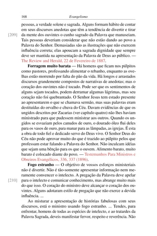 168                          Evangelismo

      pessoas, a verdade solene e sagrada. Alguns formam hábito de contar
      em seus discursos anedotas que têm a tendência de divertir e tirar
[209] da mente dos ouvintes o cunho sagrado da Palavra que manuseiam.
      Tais pessoas deveriam considerar que não estão dando ao povo a
      Palavra do Senhor. Demasiadas são as ilustrações que não exercem
      inﬂuência correta; elas apoucam a sagrada dignidade que sempre
      deve ser mantida na apresentação da Palavra de Deus ao público. —
      The Review and Herald, 22 de Fevereiro de 1887.
          Forragem muito barata — Há homens que ﬁcam nos púlpitos
      como pastores, professando alimentar o rebanho, enquanto as ove-
      lhas estão morrendo por falta do pão da vida. Há longos e arrastados
      discursos grandemente compostos de narrativas de anedotas; mas o
      coração dos ouvintes não é tocado. Pode ser que os sentimentos de
      alguns sejam tocados, podem derramar algumas lágrimas, mas seu
      coração não foi quebrantado. O Senhor Jesus tem estado presente
      ao apresentarem o que se chamava sermão, mas suas palavras eram
      destituídas do orvalho e chuva do Céu. Davam evidências de que os
      ungidos descritos por Zacarias (ver capítulo quatro) não lhes haviam
      ministrado para que pudessem ministrar aos outros. Quando os un-
      gidos se esvaziam pelos canudos de ouro, o dourado óleo ﬂui deles
      para os vasos de ouro, para manar para as lâmpadas, as igrejas. É esta
      a obra de todo ﬁel e dedicado servo do Deus vivo. O Senhor Deus do
      Céu não pode aprovar muito do que é trazido ao púlpito pelos que
      professam estar falando a Palavra do Senhor. Não inculcam idéias
      que sejam uma bênção para os que o ouvem. Alimento barato, muito
      barato é colocado diante do povo. — Testemunhos Para Ministros e
      Obreiros Evangélicos, 336, 337 (1896).
          Fogo estranho — O objetivo de vossos esforços ministeriais
      não é divertir. Não é tão-somente apresentar informação nem me-
      ramente convencer o intelecto. A pregação da Palavra deve apelar
[210] para o intelecto e comunicar conhecimento, mas abrange muito mais
      do que isso. O coração do ministro deve alcançar o coração dos ou-
      vintes. Alguns adotaram estilo de pregação que não exerce a devida
      inﬂuência. ...
          Ao misturar a apresentação de histórias fabulosas com seus
      discursos, está o ministro usando fogo estranho. ... Tendes, para
      enfrentar, homens de todas as espécies de intelecto, e ao tratardes da
      Palavra Sagrada, deveis manifestar fervor, respeito e reverência. Não
 