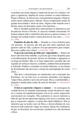 A mensagem e sua apresentação           169

se produza em mente alguma a impressão de que sois oradores vul-
gares e superﬁciais. Suprimi de vossos sermões os contos fabulosos.
Pregai a Palavra. Se houvésseis constantemente pregado a Palavra,
teríeis maior colheita para o Mestre. Pouca compreensão tendes da
grande necessidade e anelo da alma. Alguns estão lutando com a
dúvida, quase em desespero, quase sem esperança. ...
    Deus é ofendido quando Seus representantes se rebaixam ao uso
de palavras triviais e frívolas. A causa da verdade é desonrada. Os
homens julgam todo o ministério pela pessoa a quem escutam, e os
inimigos da verdade tirarão o maior proveito de seus erros. — Carta
61, 1896.
    Famintos do pão da vida — Guardai as vossas histórias para
vós mesmos. As pessoas não têm por elas fome espiritual, mas
querem o pão da vida, a palavra viva que permanece para sempre.
Que tem a palha com o trigo? — Carta 61, 1896.
    O peso da convicção perdido por vulgaridades — Depois de
haver sido feito bom trabalho, as pessoas que foram despertas para
o reconhecimento do pecado, devem ser ensinadas a apegarem-se
ao braço do Senhor. Mas se as boas impressões causadas não são
seguidas de esforços sinceros e ardentes, nenhum bem permanente
é realizado. Poderia o resultado ser muito diferente, se um desejo
de divertimento não desviasse a mente da contemplação de coisas [211]
sérias. ...
    Não deve o divertimento ser entretecido com a instrução das
Escrituras. Ao ser feito isso, os ouvintes, divertidos com alguma
vulgar tolice, perdem o peso da convicção. Passa a oportunidade, e
ninguém é atraído pelas cordas de amor do Salvador. — Manuscrito
83, 1901.
    Evitai as expressões vulgares e comuns — As mensagens da
verdade devem ser mantidas inteiramente isentas de palavras vulga-
res e comuns de expediente humano. Far-se-ão, assim, impressões
convincentes nos corações. Não acalentem os nossos ministros a
idéia de que devam apresentar alguma coisa nova e estranha, nem
que as expressões vulgares e comuns lhes darão inﬂuência. Têm os
ministros que ser porta-vozes de Deus, e devem eliminar de seus
discursos toda expressão vulgar ou comum. Sejam eles cuidadosos
de que, ao buscarem, em seu discurso, produzir riso, não desonrem
a Deus.
 
