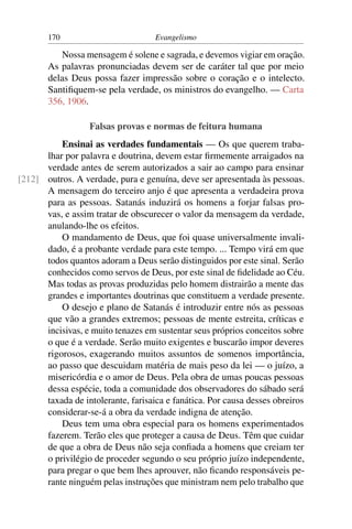 170                          Evangelismo

          Nossa mensagem é solene e sagrada, e devemos vigiar em oração.
       As palavras pronunciadas devem ser de caráter tal que por meio
       delas Deus possa fazer impressão sobre o coração e o intelecto.
       Santiﬁquem-se pela verdade, os ministros do evangelho. — Carta
       356, 1906.

                  Falsas provas e normas de feitura humana
          Ensinai as verdades fundamentais — Os que querem traba-
      lhar por palavra e doutrina, devem estar ﬁrmemente arraigados na
      verdade antes de serem autorizados a sair ao campo para ensinar
[212] outros. A verdade, pura e genuína, deve ser apresentada às pessoas.
      A mensagem do terceiro anjo é que apresenta a verdadeira prova
      para as pessoas. Satanás induzirá os homens a forjar falsas pro-
      vas, e assim tratar de obscurecer o valor da mensagem da verdade,
      anulando-lhe os efeitos.
          O mandamento de Deus, que foi quase universalmente invali-
      dado, é a probante verdade para este tempo. ... Tempo virá em que
      todos quantos adoram a Deus serão distinguidos por este sinal. Serão
      conhecidos como servos de Deus, por este sinal de ﬁdelidade ao Céu.
      Mas todas as provas produzidas pelo homem distrairão a mente das
      grandes e importantes doutrinas que constituem a verdade presente.
          O desejo e plano de Satanás é introduzir entre nós as pessoas
      que vão a grandes extremos; pessoas de mente estreita, críticas e
      incisivas, e muito tenazes em sustentar seus próprios conceitos sobre
      o que é a verdade. Serão muito exigentes e buscarão impor deveres
      rigorosos, exagerando muitos assuntos de somenos importância,
      ao passo que descuidam matéria de mais peso da lei — o juízo, a
      misericórdia e o amor de Deus. Pela obra de umas poucas pessoas
      dessa espécie, toda a comunidade dos observadores do sábado será
      taxada de intolerante, farisaica e fanática. Por causa desses obreiros
      considerar-se-á a obra da verdade indigna de atenção.
          Deus tem uma obra especial para os homens experimentados
      fazerem. Terão eles que proteger a causa de Deus. Têm que cuidar
      de que a obra de Deus não seja conﬁada a homens que creiam ter
      o privilégio de proceder segundo o seu próprio juízo independente,
      para pregar o que bem lhes aprouver, não ﬁcando responsáveis pe-
      rante ninguém pelas instruções que ministram nem pelo trabalho que
 
