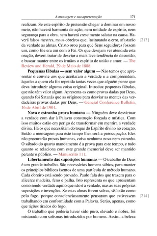 A mensagem e sua apresentação               171

realizam. Se este espírito de pretensão chegar a dominar em nosso
meio, não haverá harmonia de ação, nem unidade de espírito, nem
segurança para a obra, nem haverá crescimento salutar na causa. Ha-
verá falsos mestres, maus obreiros que, insinuando o erro, afastarão [213]
da verdade as almas. Cristo orou para que Seus seguidores fossem
um, como Ele era um com o Pai. Os que desejam ver atendida esta
oração, devem tratar de desviar a mais leve tendência de desunião,
e buscar manter entre os irmãos o espírito de união e amor. — The
Review and Herald, 29 de Maio de 1888.
    Pequenas fábulas — sem valor algum — Não temos que apre-
sentar o convite aos que aceitaram a verdade e a compreendem,
àqueles a quem ela foi repetida tantas vezes que alguém pense que
deva introduzir alguma coisa original. Introduz pequenas fábulas,
que não têm valor algum. Apresenta-as como provas dadas por Deus,
quando foi Satanás que as originou para desviar as mentes das ver-
dadeiras provas dadas por Deus. — General Conference Bulletin,
16 de Abril de 1901.
    Nova e estranha prova humana — Ninguém deve desvirtuar
a verdade com dar à Palavra construção forçada e mística. Com
isso muitos estão em perigo de transformar em mentira a verdade
divina. Há os que necessitam do toque do Espírito divino no coração.
Então a mensagem para este tempo lhes será a preocupação. Eles
não procurarão provas humanas, coisa nenhuma nova nem estranha.
O sábado do quarto mandamento é a prova para este tempo, e tudo
quanto se relaciona com este grande memorial deve ser mantido
perante o público. — Manuscrito 111.
    Libertamento das suposições humanas — O trabalho de Deus
é um grande trabalho. São necessários homens sábios, para manter
os princípios bíblicos isentos de uma partícula de método humano.
Cada obreiro está sendo provado. Paulo fala dos que trazem para o
alicerce madeira, feno e palha. Isto representa os que apresentam
como sendo verdade aquilo que não é a verdade, mas as suas próprias
suposições e invenções. Se estas almas forem salvas, sê-lo-ão como
pelo fogo, porque conscienciosamente pensaram que estivessem [214]
trabalhando em conformidade com a Palavra. Serão, apenas, como
que tições tirados do fogo.
    O trabalho que poderia haver sido puro, elevado e nobre, foi
misturado com soﬁsmas introduzidos por homens. Assim, a beleza
 