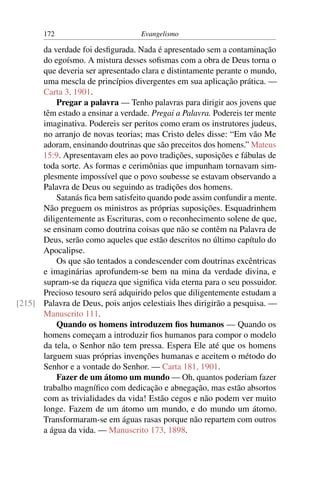 172                         Evangelismo

      da verdade foi desﬁgurada. Nada é apresentado sem a contaminação
      do egoísmo. A mistura desses soﬁsmas com a obra de Deus torna o
      que deveria ser apresentado clara e distintamente perante o mundo,
      uma mescla de princípios divergentes em sua aplicação prática. —
      Carta 3, 1901.
          Pregar a palavra — Tenho palavras para dirigir aos jovens que
      têm estado a ensinar a verdade. Pregai a Palavra. Podereis ter mente
      imaginativa. Podereis ser peritos como eram os instrutores judeus,
      no arranjo de novas teorias; mas Cristo deles disse: “Em vão Me
      adoram, ensinando doutrinas que são preceitos dos homens.” Mateus
      15:9. Apresentavam eles ao povo tradições, suposições e fábulas de
      toda sorte. As formas e cerimônias que impunham tornavam sim-
      plesmente impossível que o povo soubesse se estavam observando a
      Palavra de Deus ou seguindo as tradições dos homens.
          Satanás ﬁca bem satisfeito quando pode assim confundir a mente.
      Não preguem os ministros as próprias suposições. Esquadrinhem
      diligentemente as Escrituras, com o reconhecimento solene de que,
      se ensinam como doutrina coisas que não se contêm na Palavra de
      Deus, serão como aqueles que estão descritos no último capítulo do
      Apocalipse.
          Os que são tentados a condescender com doutrinas excêntricas
      e imaginárias aprofundem-se bem na mina da verdade divina, e
      supram-se da riqueza que signiﬁca vida eterna para o seu possuidor.
      Precioso tesouro será adquirido pelos que diligentemente estudam a
[215] Palavra de Deus, pois anjos celestiais lhes dirigirão a pesquisa. —
      Manuscrito 111.
          Quando os homens introduzem ﬁos humanos — Quando os
      homens começam a introduzir ﬁos humanos para compor o modelo
      da tela, o Senhor não tem pressa. Espera Ele até que os homens
      larguem suas próprias invenções humanas e aceitem o método do
      Senhor e a vontade do Senhor. — Carta 181, 1901.
          Fazer de um átomo um mundo — Oh, quantos poderiam fazer
      trabalho magníﬁco com dedicação e abnegação, mas estão absortos
      com as trivialidades da vida! Estão cegos e não podem ver muito
      longe. Fazem de um átomo um mundo, e do mundo um átomo.
      Transformaram-se em águas rasas porque não repartem com outros
      a água da vida. — Manuscrito 173, 1898.
 