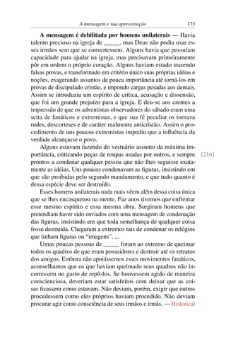 A mensagem e sua apresentação             173

    A mensagem é debilitada por homens unilaterais — Havia
talento precioso na igreja de _____, mas Deus não podia usar es-
ses irmãos sem que se convertessem. Alguns havia que possuíam
capacidade para ajudar na igreja, mas precisavam primeiramente
pôr em ordem o próprio coração. Alguns haviam estado trazendo
falsas provas, e transformado em critério único suas próprias idéias e
noções, exagerando assuntos de pouca importância até torná-los em
provas de discipulado cristão, e impondo cargas pesadas aos demais.
Assim se introduziu um espírito de crítica, acusação e dissensão,
que foi um grande prejuízo para a igreja. E deu-se aos crentes a
impressão de que os adventistas observadores do sábado eram uma
seita de fanáticos e extremistas, e que sua fé peculiar os tornava
rudes, descorteses e de caráter realmente anticristão. Assim o pro-
cedimento de uns poucos extremistas impediu que a inﬂuência da
verdade alcançasse o povo.
    Alguns estavam fazendo do vestuário assunto da máxima im-
portância, criticando peças de roupas usadas por outros, e sempre [216]
prontos a condenar qualquer pessoa que não lhes seguisse exata-
mente as idéias. Uns poucos condenavam as ﬁguras, insistindo em
que são proibidas pelo segundo mandamento, e que tudo quanto é
dessa espécie deve ser destruído.
    Esses homens unilaterais nada mais vêem além dessa coisa única
que se lhes encasquetou na mente. Faz anos tivemos que enfrentar
esse mesmo espírito e essa mesma obra. Surgiram homens que
pretendiam haver sido enviados com uma mensagem de condenação
das ﬁguras, insistindo em que toda semelhança de qualquer coisa
fosse destruída. Chegaram a extremos tais de condenar os relógios
que tinham ﬁguras ou “imagens”. ...
    Umas poucas pessoas de _____ foram ao extremo de queimar
todos os quadros de que eram possuidores e destruir até os retratos
dos amigos. Embora não apoiássemos esses movimentos fanáticos,
aconselhamos que os que haviam queimado seus quadros não in-
corressem no gasto de repô-los. Se houvessem agido de maneira
conscienciosa, deveriam estar satisfeitos com deixar que as coi-
sas ﬁcassem como estavam. Não deviam, porém, exigir que outros
procedessem como eles próprios haviam procedido. Não deviam
procurar agir como consciência de seus irmãos e irmãs. — Historical
 