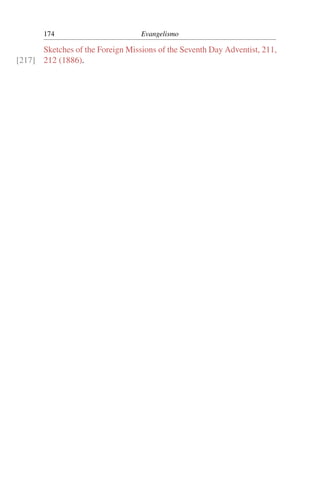 174                         Evangelismo

      Sketches of the Foreign Missions of the Seventh Day Adventist, 211,
[217] 212 (1886).
 