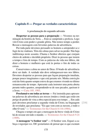 Capítulo 8 — Pregar as verdades características

             A proclamação do segundo advento
    Despertar as pessoas para a preparação — Vivemos na ter-
minação da história da Terra. ... Está-se cumprindo a profecia. Logo
virá Cristo com poder e grande glória. Não temos tempo a perder.
Ressoe a mensagem com ferventes palavras de advertência.
    Por toda parte devemos persuadir os homens a arrepender-se e
fugir da ira vindoura. Têm eles almas para salvar ou perder. Não haja
indiferença neste assunto. Chama o Senhor obreiros que estejam
cheios de ardente e decidido propósito. Dizei às pessoas que instem
a tempo e fora de tempo. Com as palavras da vida nos lábios, ide
dizer a homens e mulheres que está às portas o ﬁm de todas as
coisas.
    Conservemos a alma no amor de Deus. O brado de advertência
deve ser dado. A verdade não deve enlanguescer-nos nos lábios.
Devemos despertar as pessoas para que façam preparação imediata,
porque pouco imaginamos o que está perante nós. Minha convicção
está tão forte quanto sempre esteve de que estamos vivendo no último
remanescente de tempo. Apresente cada instrutor uma porta aberta
perante todos quantos, arrependendo-se de seus pecados, queiram ir
a Jesus. — Carta 105, 1903.
    Proclamai-o em todas as terras — Fui instruída para apresen-
tar palavras de advertência aos nossos irmãos e irmãs que estão em
perigo de perder de vista a obra especial para esse tempo. ... Em cada
país devemos proclamar a segunda vinda de Cristo, na linguagem [218]
do revelador, que proclama: “Eis que vem com as nuvens, e todo o
olho O verá.” — Testimonies for the Church 8:116 (1904).
    Chegou o tempo em que a mensagem da breve vinda de Cristo
há de ressoar em todo o mundo. — Testimonies for the Church 9:24
(1909).
    A mensagem “o Senhor vem” — O Senhor vem. Erguei a ca-
beça e regozijai-vos. Oh! gostaríamos de pensar que os que escutam

                             175
 