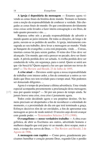 14                          Evangelismo

         A igreja é depositária da mensagem — Estamos agora vi-
     vendo as cenas ﬁnais da história deste mundo. Tremam os homens
     com a noção da responsabilidade de conhecer a verdade. São che-
     gadas as cenas ﬁnais do mundo. Os que considerarem devidamente
     estas coisas serão levados a fazer inteira consagração a seu Deus, de
     tudo quanto possuem e são. ...
         Repousa sobre nós a pesada responsabilidade de advertir o
     mundo quanto ao juízo iminente. De todas as direções, de longe e de
     perto, ouvem-se os pedidos de auxílio. A igreja, inteiramente con-
     sagrada ao seu trabalho, deve levar a mensagem ao mundo: Vinde
     ao banquete do evangelho; a ceia está preparada, vinde. ... Coroas,
     imortais coroas há para serem ganhas. O reino dos Céus deve ser
     alcançado. Um mundo, que está a perecer no pecado, deve ser ilumi-
     nado. A pérola perdida deve ser achada. A ovelha perdida deve ser
     conduzida de volta, em segurança, para o curral. Quem se unirá aos
     que vão buscá-la? Quem erguerá a luz aos que tateiam nas trevas do
     erro? — The Review and Herald, 23 de Julho de 1895.
         A crise atual — Devemos sentir agora a nossa responsabilidade
     de trabalhar com intenso ardor, a ﬁm de comunicar a outros as ver-
     dades que Deus nos tem revelado para o tempo atual. Não podemos
     ser demasiado diligentes. ...
         Agora é o tempo de proclamar a última advertência. Uma virtude
     especial acompanha presentemente a proclamação desta mensagem;
[17] mas por quanto tempo? — Só por um pouco de tempo ainda. Se
     jamais houve uma crise, essa crise é justamente agora.
         Todos estão decidindo agora o seu perpétuo destino. Os ho-
     mens precisam ser despertados a ﬁm de reconhecer a solenidade do
     momento, e a proximidade do dia em que terá terminado a graça.
     Esforços decisivos têm de ser envidados, a ﬁm de apresentar esta
     mensagem ao povo de modo notável. O terceiro anjo deverá avançar
     com grande poder. — Testemunhos Selectos 2:371 (1900).
         O evangelismo — nosso verdadeiro trabalho — A obra evan-
     gelística, de abrir as Escrituras aos outros, advertindo homens e
     mulheres daquilo que está para vir ao mundo, deve ocupar, mais e
     mais, o tempo dos servos de Deus. — The Review and Herald, 2 de
     Agosto de 1906.
         A mensagem com rapidez — Como povo, grandemente pre-
     cisamos humilhar o coração perante Deus, rogando-Lhe o perdão
 