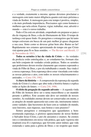 Pregar as verdades características          177

e a verdade, exatamente a mesma; apenas devemos proclamar a
mensagem com tanto maior diligência quanto está mais próxima a
vinda do Senhor. A mensagem para este tempo é positiva, simples,
e da mais profunda importância. Precisamos agir como homens e
mulheres que nela crêem. Esperar, vigiar, trabalhar, orar, advertir o
mundo — este é o nosso trabalho.
    Todo o Céu está em atividade, empenhado em preparar-se para o
dia da vingança de Deus, o dia do libertamento de Sião. O tempo de
tardança está quase ﬁndo. Os peregrinos e estrangeiros que há tanto
tempo estiveram em busca de um país melhor já quase chegaram
a sua casa. Sinto como se devesse gritar bem alto: Rumo ao lar!
Rapidamente nos estamos aproximando do tempo em que Cristo
virá ajuntar para Si os Seus remidos. — The Review and Herald, 13
de Novembro de 1913.                                                  [220]
    Todos os sermões à luz da vinda de Cristo — As verdades
da profecia estão entrelaçadas e, ao estudarmo-las, formam elas
um belo conjunto de verdades cristãs práticas. Todos os sermões
que proferirmos devem revelar claramente que estamos esperando a
vinda do Filho de Deus, e por ela trabalhando e orando. Sua vinda é
a nossa esperança. Esta esperança deve estar vinculada com todas
as nossas palavras e atos, com todos os nossos relacionamentos e
amizades. — Carta 150, 1902.
    A chave da história — A compreensão da esperança da segunda
vinda de Cristo é a chave que abre toda a história futura e explica
todas as lições do futuro. — Carta 218, 1906.
    O efeito da pregação do segundo advento — A segunda vinda
do Filho do homem deve ser o tema maravilhoso a ser mantido
perante o público. Este assunto não deve ser omitido de nossos
sermões. As realidades eternas devem ser conservadas em mente, e
as atrações do mundo aparecerão tais como são, inteiramente inúteis
como vaidades. Que haveremos de fazer com as vaidades do mundo,
seus louvores, suas riquezas, suas honras e seus prazeres?
    Somos peregrinos e estrangeiros que aguardamos a bem-
aventurada esperança, o glorioso aparecimento de nosso Senhor
e Salvador Jesus Cristo, e por ele ansiamos e oramos. Se cremos
isto e o introduzimos em nossa vida prática, que ação vigorosa não
inspirará essa fé e esperança; que fervente amor mútuo; que vida
esmerada e santa para a glória de Deus; e no respeito que mani-
 