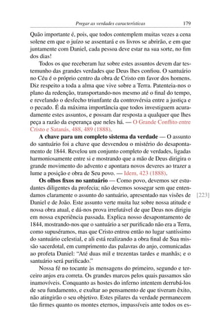 Pregar as verdades características         179

Quão importante é, pois, que todos contemplem muitas vezes a cena
solene em que o juízo se assentará e os livros se abrirão, e em que
juntamente com Daniel, cada pessoa deve estar na sua sorte, no ﬁm
dos dias!
    Todos os que receberam luz sobre estes assuntos devem dar tes-
temunho das grandes verdades que Deus lhes conﬁou. O santuário
no Céu é o próprio centro da obra de Cristo em favor dos homens.
Diz respeito a toda a alma que vive sobre a Terra. Patenteia-nos o
plano da redenção, transportando-nos mesmo até o ﬁnal do tempo,
e revelando o desfecho triunfante da controvérsia entre a justiça e
o pecado. É da máxima importância que todos investiguem acura-
damente estes assuntos, e possam dar resposta a qualquer que lhes
peça a razão da esperança que neles há. — O Grande Conﬂito entre
Cristo e Satanás, 488, 489 (1888).
    A chave para um completo sistema da verdade — O assunto
do santuário foi a chave que desvendou o mistério do desaponta-
mento de 1844. Revelou um conjunto completo de verdades, ligadas
harmoniosamente entre si e mostrando que a mão de Deus dirigira o
grande movimento do advento e apontara novos deveres ao trazer a
lume a posição e obra de Seu povo. — Idem, 423 (1888).
    Os olhos ﬁxos no santuário — Como povo, devemos ser estu-
dantes diligentes da profecia; não devemos sossegar sem que enten-
damos claramente o assunto do santuário, apresentado nas visões de [223]
Daniel e de João. Este assunto verte muita luz sobre nossa atitude e
nossa obra atual, e dá-nos prova irrefutável de que Deus nos dirigiu
em nossa experiência passada. Explica nosso desapontamento de
1844, mostrando-nos que o santuário a ser puriﬁcado não era a Terra,
como supuséramos, mas que Cristo entrou então no lugar santíssimo
do santuário celestial, e ali está realizando a obra ﬁnal de Sua mis-
são sacerdotal, em cumprimento das palavras do anjo, comunicadas
ao profeta Daniel: “Até duas mil e trezentas tardes e manhãs; e o
santuário será puriﬁcado.”
    Nossa fé no tocante às mensagens do primeiro, segundo e ter-
ceiro anjos era correta. Os grandes marcos pelos quais passamos são
inamovíveis. Conquanto as hostes do inferno intentem derrubá-los
de seu fundamento, e exultar ao pensamento de que tiveram êxito,
não atingirão o seu objetivo. Estes pilares da verdade permanecem
tão ﬁrmes quanto os montes eternos, impassíveis ante todos os es-
 