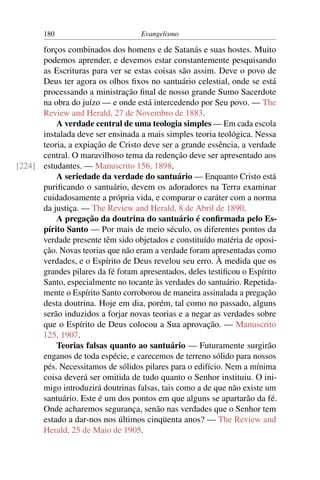 180                         Evangelismo

      forços combinados dos homens e de Satanás e suas hostes. Muito
      podemos aprender, e devemos estar constantemente pesquisando
      as Escrituras para ver se estas coisas são assim. Deve o povo de
      Deus ter agora os olhos ﬁxos no santuário celestial, onde se está
      processando a ministração ﬁnal de nosso grande Sumo Sacerdote
      na obra do juízo — e onde está intercedendo por Seu povo. — The
      Review and Herald, 27 de Novembro de 1883.
          A verdade central de uma teologia simples — Em cada escola
      instalada deve ser ensinada a mais simples teoria teológica. Nessa
      teoria, a expiação de Cristo deve ser a grande essência, a verdade
      central. O maravilhoso tema da redenção deve ser apresentado aos
[224] estudantes. — Manuscrito 156, 1898.
          A seriedade da verdade do santuário — Enquanto Cristo está
      puriﬁcando o santuário, devem os adoradores na Terra examinar
      cuidadosamente a própria vida, e comparar o caráter com a norma
      da justiça. — The Review and Herald, 8 de Abril de 1890.
          A pregação da doutrina do santuário é conﬁrmada pelo Es-
      pírito Santo — Por mais de meio século, os diferentes pontos da
      verdade presente têm sido objetados e constituído matéria de oposi-
      ção. Novas teorias que não eram a verdade foram apresentadas como
      verdades, e o Espírito de Deus revelou seu erro. À medida que os
      grandes pilares da fé foram apresentados, deles testiﬁcou o Espírito
      Santo, especialmente no tocante às verdades do santuário. Repetida-
      mente o Espírito Santo corroborou de maneira assinalada a pregação
      desta doutrina. Hoje em dia, porém, tal como no passado, alguns
      serão induzidos a forjar novas teorias e a negar as verdades sobre
      que o Espírito de Deus colocou a Sua aprovação. — Manuscrito
      125, 1907.
          Teorias falsas quanto ao santuário — Futuramente surgirão
      enganos de toda espécie, e carecemos de terreno sólido para nossos
      pés. Necessitamos de sólidos pilares para o edifício. Nem a mínima
      coisa deverá ser omitida de tudo quanto o Senhor instituiu. O ini-
      migo introduzirá doutrinas falsas, tais como a de que não existe um
      santuário. Este é um dos pontos em que alguns se apartarão da fé.
      Onde acharemos segurança, senão nas verdades que o Senhor tem
      estado a dar-nos nos últimos cinqüenta anos? — The Review and
      Herald, 25 de Maio de 1905.
 