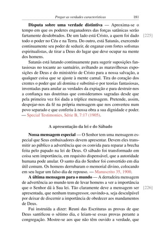 Pregar as verdades características       181

    Disputa sobre uma verdade distintiva — Aproxima-se o
tempo em que os poderes enganadores das forças satânicas serão
fartamente desdobrados. De um lado está Cristo, a quem foi dado [225]
todo o poder no Céu e na Terra. Do outro, está Satanás, exercendo
continuamente seu poder de seduzir, de enganar com fortes soﬁsmas
espiritualistas, de tirar a Deus do lugar que deve ocupar na mente
dos homens.
    Satanás está lutando continuamente para sugerir suposições fan-
tasiosas no tocante ao santuário, aviltando as maravilhosas expo-
sições de Deus e do ministério de Cristo para a nossa salvação, a
qualquer coisa que se ajuste à mente carnal. Tira do coração dos
crentes o poder que ali domina e substitui-o por teorias fantasiosas,
inventadas para anular as verdades da expiação e para destruir-nos
a conﬁança nas doutrinas que consideramos sagradas desde que
pela primeira vez foi dada a tríplice mensagem. Pretende, assim,
despojar-nos da fé na própria mensagem que nos converteu num
povo separado e que conferiu à nossa obra a sua dignidade e poder.
— Special Testimonies, Série B, 7:17 (1905).

              A apresentação da lei e do Sábado
     Nossa mensagem especial — O Senhor tem uma mensagem es-
pecial que Seus embaixadores devem apresentar. Devem eles trans-
mitir ao público a advertência que os convida para reparar a brecha
feita pelo papado na lei de Deus. O sábado foi transformado em
coisa sem importância, em requisito dispensável, que a autoridade
humana pode anular. O santo dia do Senhor foi convertido em dia
útil comum. Os homens derrubaram o memorial divino, colocando
em seu lugar um falso dia de repouso. — Manuscrito 35, 1900.
     A última mensagem para o mundo — A derradeira mensagem
de advertência ao mundo tem de levar homens a ver a importância
que o Senhor dá à Sua lei. Tão claramente deve a mensagem ser [226]
apresentada, que nenhum transgressor, ouvindo-a, seja desculpável
por deixar de discernir a importância de obedecer aos mandamentos
de Deus.
     Fui instruída a dizer: Reuni das Escrituras as provas de que
Deus santiﬁcou o sétimo dia, e leiam-se essas provas perante a
congregação. Mostre-se aos que não têm ouvido a verdade, que
 
