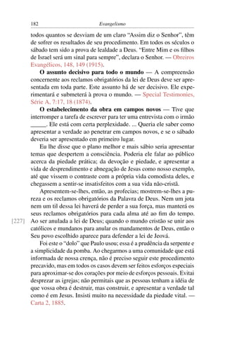 182                          Evangelismo

      todos quantos se desviam de um claro “Assim diz o Senhor”, têm
      de sofrer os resultados de seu procedimento. Em todos os séculos o
      sábado tem sido a prova de lealdade a Deus. “Entre Mim e os ﬁlhos
      de Israel será um sinal para sempre”, declara o Senhor. — Obreiros
      Evangélicos, 148, 149 (1915).
          O assunto decisivo para todo o mundo — A compreensão
      concernente aos reclamos obrigatórios da lei de Deus deve ser apre-
      sentada em toda parte. Este assunto há de ser decisivo. Ele expe-
      rimentará e submeterá à prova o mundo. — Special Testimonies,
      Série A, 7:17, 18 (1874).
          O estabelecimento da obra em campos novos — Tive que
      interromper a tarefa de escrever para ter uma entrevista com o irmão
      _____. Ele está com certa perplexidade. ... Queria ele saber como
      apresentar a verdade ao penetrar em campos novos, e se o sábado
      deveria ser apresentado em primeiro lugar.
          Eu lhe disse que o plano melhor e mais sábio seria apresentar
      temas que despertem a consciência. Poderia ele falar ao público
      acerca da piedade prática; da devoção e piedade, e apresentar a
      vida de desprendimento e abnegação de Jesus como nosso exemplo,
      até que vissem o contraste com a própria vida comodista deles, e
      chegassem a sentir-se insatisfeitos com a sua vida não-cristã.
          Apresentem-se-lhes, então, as profecias; mostrem-se-lhes a pu-
      reza e os reclamos obrigatórios da Palavra de Deus. Nem um jota
      nem um til dessa lei haverá de perder a sua força, mas manterá os
      seus reclamos obrigatórios para cada alma até ao ﬁm do tempo.
[227] Ao ser anulada a lei de Deus; quando o mundo cristão se unir aos
      católicos e mundanos para anular os mandamentos de Deus, então o
      Seu povo escolhido aparece para defender a lei de Jeová.
          Foi este o “dolo” que Paulo usou; essa é a prudência da serpente e
      a simplicidade da pomba. Ao chegarmos a uma comunidade que está
      informada de nossa crença, não é preciso seguir este procedimento
      precavido, mas em todos os casos devem ser feitos esforços especiais
      para aproximar-se dos corações por meio de esforços pessoais. Evitai
      desprezar as igrejas; não permitais que as pessoas tenham a idéia de
      que vossa obra é destruir, mas construir, e apresentar a verdade tal
      como é em Jesus. Insisti muito na necessidade da piedade vital. —
      Carta 2, 1885.
 