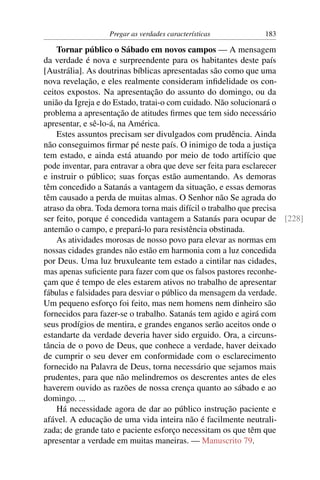 Pregar as verdades características        183

    Tornar público o Sábado em novos campos — A mensagem
da verdade é nova e surpreendente para os habitantes deste país
[Austrália]. As doutrinas bíblicas apresentadas são como que uma
nova revelação, e eles realmente consideram inﬁdelidade os con-
ceitos expostos. Na apresentação do assunto do domingo, ou da
união da Igreja e do Estado, tratai-o com cuidado. Não solucionará o
problema a apresentação de atitudes ﬁrmes que tem sido necessário
apresentar, e sê-lo-á, na América.
    Estes assuntos precisam ser divulgados com prudência. Ainda
não conseguimos ﬁrmar pé neste país. O inimigo de toda a justiça
tem estado, e ainda está atuando por meio de todo artifício que
pode inventar, para entravar a obra que deve ser feita para esclarecer
e instruir o público; suas forças estão aumentando. As demoras
têm concedido a Satanás a vantagem da situação, e essas demoras
têm causado a perda de muitas almas. O Senhor não Se agrada do
atraso da obra. Toda demora torna mais difícil o trabalho que precisa
ser feito, porque é concedida vantagem a Satanás para ocupar de [228]
antemão o campo, e prepará-lo para resistência obstinada.
    As atividades morosas de nosso povo para elevar as normas em
nossas cidades grandes não estão em harmonia com a luz concedida
por Deus. Uma luz bruxuleante tem estado a cintilar nas cidades,
mas apenas suﬁciente para fazer com que os falsos pastores reconhe-
çam que é tempo de eles estarem ativos no trabalho de apresentar
fábulas e falsidades para desviar o público da mensagem da verdade.
Um pequeno esforço foi feito, mas nem homens nem dinheiro são
fornecidos para fazer-se o trabalho. Satanás tem agido e agirá com
seus prodígios de mentira, e grandes enganos serão aceitos onde o
estandarte da verdade deveria haver sido erguido. Ora, a circuns-
tância de o povo de Deus, que conhece a verdade, haver deixado
de cumprir o seu dever em conformidade com o esclarecimento
fornecido na Palavra de Deus, torna necessário que sejamos mais
prudentes, para que não melindremos os descrentes antes de eles
haverem ouvido as razões de nossa crença quanto ao sábado e ao
domingo. ...
    Há necessidade agora de dar ao público instrução paciente e
afável. A educação de uma vida inteira não é facilmente neutrali-
zada; de grande tato e paciente esforço necessitam os que têm que
apresentar a verdade em muitas maneiras. — Manuscrito 79.
 