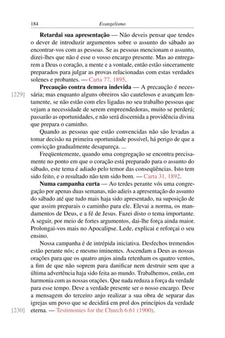 184                         Evangelismo

          Retardai sua apresentação — Não deveis pensar que tendes
      o dever de introduzir argumentos sobre o assunto do sábado ao
      encontrar-vos com as pessoas. Se as pessoas mencionam o assunto,
      dizei-lhes que não é esse o vosso encargo presente. Mas ao entrega-
      rem a Deus o coração, a mente e a vontade, então estão sinceramente
      preparados para julgar as provas relacionadas com estas verdades
      solenes e probantes. — Carta 77, 1895.
          Precaução contra demora indevida — A precaução é neces-
[229] sária; mas enquanto alguns obreiros são cautelosos e avançam len-
      tamente, se não estão com eles ligadas no seu trabalho pessoas que
      vejam a necessidade de serem empreendedoras, muito se perderá;
      passarão as oportunidades, e não será discernida a providência divina
      que prepara o caminho.
          Quando as pessoas que estão convencidas não são levadas a
      tomar decisão na primeira oportunidade possível, há perigo de que a
      convicção gradualmente desapareça. ...
          Freqüentemente, quando uma congregação se encontra precisa-
      mente no ponto em que o coração está preparado para o assunto do
      sábado, este tema é adiado pelo temor das conseqüências. Isto tem
      sido feito, e o resultado não tem sido bom. — Carta 31, 1892.
          Numa campanha curta — Ao terdes perante vós uma congre-
      gação por apenas duas semanas, não adieis a apresentação do assunto
      do sábado até que tudo mais haja sido apresentado, na suposição de
      que assim preparais o caminho para ele. Elevai a norma, os man-
      damentos de Deus, e a fé de Jesus. Fazei disto o tema importante.
      A seguir, por meio de fortes argumentos, dai-lhe força ainda maior.
      Prolongai-vos mais no Apocalipse. Lede, explicai e reforçai o seu
      ensino.
          Nossa campanha é de intrépida iniciativa. Desfechos tremendos
      estão perante nós; e mesmo iminentes. Ascendam a Deus as nossas
      orações para que os quatro anjos ainda retenham os quatro ventos,
      a ﬁm de que não soprem para daniﬁcar nem destruir sem que a
      última advertência haja sido feita ao mundo. Trabalhemos, então, em
      harmonia com as nossas orações. Que nada reduza a força da verdade
      para esse tempo. Deve a verdade presente ser o nosso encargo. Deve
      a mensagem do terceiro anjo realizar a sua obra de separar das
      igrejas um povo que se decidirá em prol dos princípios da verdade
[230] eterna. — Testimonies for the Church 6:61 (1900).
 