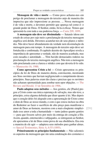 Pregar as verdades características       185

    Mensagem de vida e morte — Como povo achamo-nos em
perigo de proclamar a mensagem do terceiro anjo de maneira tão
imprecisa que não impressione as pessoas. ... Nossa mensagem
é de vida e morte, e devemos permitir que apareça tal como é: o
grande poder de Deus. O Senhor, então, fá-la-á eﬁcaz. Temos que
apresentá-la com toda a sua poderosa força. — Carta 209, 1899.
    A mensagem não deve ser dissimulada — Satanás ideou um
estado de coisas por cujo meio a proclamação da terceira mensagem
angélica será detida. Devemos acautelar-nos de seus planos e méto-
dos. Não deve haver abrandamento da verdade nem dissimulação da
mensagem para este tempo. A mensagem do terceiro anjo deve ser
fortalecida e conﬁrmada. O capítulo dezoito do Apocalipse revela a
importância de apresentar a verdade, não de maneira acanhada, mas
com ousadia e autoridade. ... Têm havido demasiados rodeios na
proclamação da terceira mensagem angélica. Não tem a mensagem
sido proclamada com a clareza e nitidez com que deveria tê-lo sido.
— Manuscrito 16, 1900.
    Como apresentou Cristo a lei — Cristo apresentou os prin-
cípios da lei de Deus de maneira direta, convincente, mostrando
aos Seus ouvintes que haviam negligenciado o cumprimento desses
princípios. Suas palavras eram tão claras e precisas que os ouvintes
não acharam oportunidade para zombar nem opor objeções. — The
Review and Herald, 13 de Setembro de 1906.
    Paulo adaptou seus métodos — Aos gentios, ele [Paulo] pre-
gou a Cristo como sua única esperança de salvação, mas não teve, a
princípio, coisa alguma deﬁnida que dizer quanto à lei. Mas depois
que o coração deles foi alegrado com a apresentação de Cristo como
o dom de Deus ao nosso mundo, e com o que estava incluso na obra
do Redentor ao fazer o sacrifício de alto preço para manifestar o
amor de Deus ao homem, mostrou com a mais eloqüente simplici- [231]
dade esse amor a toda a humanidade — tanto judeus quanto gentios
— para que fossem salvos por meio da entrega do coração a Ele.
Assim, quando, enternecidos e subjugados, se entregaram ao Senhor,
ele apresentou a lei de Deus como prova de sua obediência. Era esta
a maneira de ele agir — adaptava seus métodos para ganhar almas.
— Special Testimonies, Série A, 6:55 (1895).
    Primeiramente os princípios fundamentais — Não salienteis
os aspectos da mensagem que são uma condenação dos costumes e
 