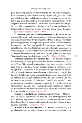 O desaﬁo do evangelismo                   15

pela nossa negligência no cumprimento da comissão evangélica.
Estabelecemos grandes centros em alguns poucos lugares, deixando
por trabalhar muitas cidades importantes. Assumamos agora o tra-
balho que nos é designado, e proclamemos a mensagem que há de
despertar homens e mulheres, levando-os a reconhecer seu perigo.
Se cada adventista do sétimo dia houvesse feito o trabalho que lhe
foi conﬁado, o número de crentes seria hoje muito maior do que é.
— Testemunhos Selectos 3:293 (1909).
    O chamado para um trabalho fervoroso — Se nossos minis-
tros considerassem quão brevemente os habitantes do mundo serão
congregados diante do trono do juízo de Deus, a ﬁm de responder
pelos atos praticados no corpo, com que fervor não trabalhariam eles
juntamente com Deus, no sentido de apresentar a verdade! Quão
ardentemente não se esforçariam a guiar os homens a aceitarem a
verdade! Quão incansavelmente não trabalhariam para desenvolver
a causa de Deus no mundo, proclamando, por palavras e atos, que
“já está próximo o ﬁm de todas as coisas”. — Carta 43, 1902.         [18]
    Em meio à confusão dos últimos dias — As palavras de Jesus
Cristo se dirigem a nós que vivemos nos últimos momentos da histó-
ria da Terra. “Ora, quando estas coisas começarem a acontecer, olhai
para cima e levantai as vossas cabeças, porque a vossa redenção
está próxima.” As nações estão em desassossego. Tempos de perple-
xidade estão iminentes. As ondas do mar bramam; o coração dos
homens desfalece de temor na expectação das coisas que sobrevirão
ao mundo; mas os que crerem no Filho de Deus ouvirão Sua voz
no meio da tempestade, dizendo-lhes: “Sou Eu, não temais.” ... Ve-
mos o mundo jazendo na maldade e apostasia. A rebelião contra os
mandamentos de Deus parece quase universal. Em meio ao tumulto
de excitamento com confusão em todas as partes, há uma obra a ser
feita no mundo. — Manuscrito 44, 1900.
    Erguer o estandarte em lugares entenebrecidos — Os exér-
citos de Satanás são muitos, e o povo de Deus deve espalhar-se por
todo o mundo, erguendo o estandarte da verdade nos lugares entene-
brecidos da Terra e fazendo tudo quanto for possível para destruir o
reino do demônio. — Carta 91, 1900.
    A maior e mais elevada obra — O Senhor determinou que a
proclamação desta mensagem fosse a maior e mais importante obra
 