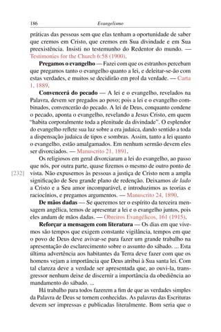 186                         Evangelismo

      práticas das pessoas sem que elas tenham a oportunidade de saber
      que cremos em Cristo, que cremos em Sua divindade e em Sua
      preexistência. Insisti no testemunho do Redentor do mundo. —
      Testimonies for the Church 6:58 (1900).
          Pregamos o evangelho — Fazei com que os estranhos percebam
      que pregamos tanto o evangelho quanto a lei, e deleitar-se-ão com
      estas verdades, e muitos se decidirão em prol da verdade. — Carta
      1, 1889.
          Convencerá do pecado — A lei e o evangelho, revelados na
      Palavra, devem ser pregados ao povo; pois a lei e o evangelho com-
      binados, convencerão do pecado. A lei de Deus, conquanto condene
      o pecado, aponta o evangelho, revelando a Jesus Cristo, em quem
      “habita corporalmente toda a plenitude da divindade”. O esplendor
      do evangelho reﬂete sua luz sobre a era judaica, dando sentido a toda
      a dispensação judaica de tipos e sombras. Assim, tanto a lei quanto
      o evangelho, estão amalgamados. Em nenhum sermão devem eles
      ser divorciados. — Manuscrito 21, 1891.
          Os religiosos em geral divorciaram a lei do evangelho, ao passo
      que nós, por outra parte, quase ﬁzemos o mesmo de outro ponto de
[232] vista. Não expusemos às pessoas a justiça de Cristo nem a ampla
      signiﬁcação de Seu grande plano de redenção. Deixamos de lado
      a Cristo e a Seu amor incomparável, e introduzimos as teorias e
      raciocínios, e pregamos argumentos. — Manuscrito 24, 1890.
          De mãos dadas — Se queremos ter o espírito da terceira men-
      sagem angélica, temos de apresentar a lei e o evangelho juntos, pois
      eles andam de mãos dadas. — Obreiros Evangélicos, 161 (1915).
          Reforçar a mensagem com literatura — Os dias em que vive-
      mos são tempos que exigem constante vigilância, tempos em que
      o povo de Deus deve avivar-se para fazer um grande trabalho na
      apresentação do esclarecimento sobre o assunto do sábado. ... Esta
      última advertência aos habitantes da Terra deve fazer com que os
      homens vejam a importância que Deus atribui à Sua santa lei. Com
      tal clareza deve a verdade ser apresentada que, ao ouvi-la, trans-
      gressor nenhum deixe de discernir a importância da obediência ao
      mandamento do sábado. ...
          Há trabalho para todos fazerem a ﬁm de que as verdades simples
      da Palavra de Deus se tornem conhecidas. As palavras das Escrituras
      devem ser impressas e publicadas literalmente. Bom seria que o
 