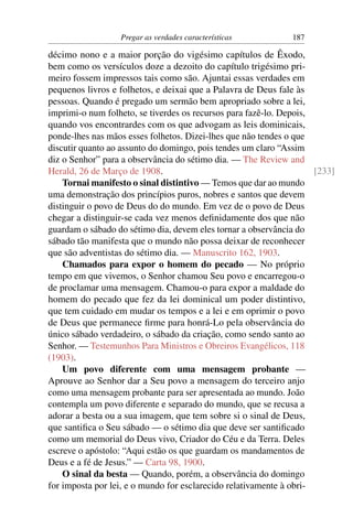 Pregar as verdades características           187

décimo nono e a maior porção do vigésimo capítulos de Êxodo,
bem como os versículos doze a dezoito do capítulo trigésimo pri-
meiro fossem impressos tais como são. Ajuntai essas verdades em
pequenos livros e folhetos, e deixai que a Palavra de Deus fale às
pessoas. Quando é pregado um sermão bem apropriado sobre a lei,
imprimi-o num folheto, se tiverdes os recursos para fazê-lo. Depois,
quando vos encontrardes com os que advogam as leis dominicais,
ponde-lhes nas mãos esses folhetos. Dizei-lhes que não tendes o que
discutir quanto ao assunto do domingo, pois tendes um claro “Assim
diz o Senhor” para a observância do sétimo dia. — The Review and
Herald, 26 de Março de 1908.                                         [233]
    Tornai manifesto o sinal distintivo — Temos que dar ao mundo
uma demonstração dos princípios puros, nobres e santos que devem
distinguir o povo de Deus do do mundo. Em vez de o povo de Deus
chegar a distinguir-se cada vez menos deﬁnidamente dos que não
guardam o sábado do sétimo dia, devem eles tornar a observância do
sábado tão manifesta que o mundo não possa deixar de reconhecer
que são adventistas do sétimo dia. — Manuscrito 162, 1903.
    Chamados para expor o homem do pecado — No próprio
tempo em que vivemos, o Senhor chamou Seu povo e encarregou-o
de proclamar uma mensagem. Chamou-o para expor a maldade do
homem do pecado que fez da lei dominical um poder distintivo,
que tem cuidado em mudar os tempos e a lei e em oprimir o povo
de Deus que permanece ﬁrme para honrá-Lo pela observância do
único sábado verdadeiro, o sábado da criação, como sendo santo ao
Senhor. — Testemunhos Para Ministros e Obreiros Evangélicos, 118
(1903).
    Um povo diferente com uma mensagem probante —
Aprouve ao Senhor dar a Seu povo a mensagem do terceiro anjo
como uma mensagem probante para ser apresentada ao mundo. João
contempla um povo diferente e separado do mundo, que se recusa a
adorar a besta ou a sua imagem, que tem sobre si o sinal de Deus,
que santiﬁca o Seu sábado — o sétimo dia que deve ser santiﬁcado
como um memorial do Deus vivo, Criador do Céu e da Terra. Deles
escreve o apóstolo: “Aqui estão os que guardam os mandamentos de
Deus e a fé de Jesus.” — Carta 98, 1900.
    O sinal da besta — Quando, porém, a observância do domingo
for imposta por lei, e o mundo for esclarecido relativamente à obri-
 
