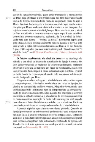 188                         Evangelismo

      gação do verdadeiro sábado, quem então transgredir o mandamento
[234] de Deus para obedecer a um preceito que não tem maior autoridade
      que a de Roma, honrará desta maneira ao papado mais do que a
      Deus. Prestará homenagem a Roma, e ao poder que impõe a ins-
      tituição que Roma ordenou. Adorará a besta e a sua imagem. Ao
      rejeitarem os homens a instituição que Deus declarou ser o sinal
      de Sua autoridade, e honrarem em seu lugar a que Roma escolheu
      como sinal de sua supremacia, aceitarão, de fato, o sinal de ﬁdeli-
      dade para com Roma — “o sinal da besta”. E somente depois que
      esta situação esteja assim plenamente exposta perante o povo, e este
      seja levado a optar entre os mandamentos de Deus e os dos homens
      é que, então, aqueles que continuam a transgredir hão de receber “o
      sinal da besta”. — O Grande Conﬂito entre Cristo e Satanás, 449
      (1888).
          O futuro recebimento do sinal da besta — A mudança do
      sábado é um sinal ou marca da autoridade da Igreja Romana. Os
      que, compreendendo os reclamos do quarto mandamento, preferem
      observar o falso dia de repouso em lugar do verdadeiro, estão com
      isso prestando homenagem à única autoridade que o ordena. O sinal
      da besta é o dia de repouso papal, aceito pelo mundo em substituição
      ao dia designado por Deus.
          Ninguém recebeu até agora o sinal da besta. Ainda não chegou
      o tempo de prova. Há cristãos verdadeiros em todas as igrejas, in-
      clusive na comunidade católico-romana. Ninguém é condenado sem
      que haja recebido iluminação nem se compenetrado da obrigatorie-
      dade do quarto mandamento. Mas quando for expedido o decreto
      que impõe o sábado espúrio, e o alto clamor do terceiro anjo advertir
      os homens contra a adoração da besta e de sua imagem, será traçada
[235] com clareza a linha divisória entre o falso e o verdadeiro. Então os
      que ainda persistirem na transgressão receberão o sinal da besta.
          A passos rápidos aproximamo-nos desse período. Quando as
      igrejas protestantes se unirem com o poder secular para amparar uma
      religião falsa, à qual se opuseram os seus antepassados, sofrendo
      com isso a mais terrível perseguição, então o dia de repouso papal
      será tornado obrigatório pela autoridade combinada da Igreja e do
      Estado. Haverá uma apostasia nacional que só terminará em ruína
      nacional. — Manuscrito 51, 1899.
 