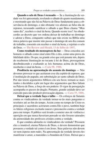 Pregar as verdades características        189

    Quando o selo de Deus é recusado — Se a iluminação da ver-
dade vos foi apresentada, revelando o sábado do quarto mandamento,
e mostrando que não há na Palavra de Deus fundamento para a ob-
servância do domingo, e não obstante vos aferrais ao falso dia de
repouso, recusando santiﬁcar o sábado a que Deus chama “Meu
santo dia”, recebeis o sinal da besta. Quando ocorre isso? Ao obede-
cerdes ao decreto que vos ordena deixar de trabalhar no domingo
e adorar a Deus, conquanto saibais que não existe na Bíblia uma
única palavra que mostre não passar o domingo de um dia comum
de trabalho, consentis em receber o sinal da besta, e rejeitais o selo
de Deus. — The Review and Herald, 13 de Julho de 1897.
    Como resultado do menosprezo da luz — Deus concedeu aos
homens o sábado como sinal entre Ele e eles, como uma prova da
ﬁdelidade deles. Os que, na grande crise que está perante nós, depois
de receberem iluminação no tocante à lei de Deus, prosseguirem
desobedecendo e exaltando as leis humanas acima da de Deus,
receberão o sinal da besta. — Carta 98, 1900.
    Prudência na apresentação do assunto do domingo — Não
devemos provocar os que aceitaram esse dia espúrio de repouso, que
é instituição do papado, em substituição ao santo sábado de Deus.
Por não terem argumentos bíblicos em seu favor, tornam-se mais [236]
irados e decididos a pôr em lugar dos argumentos que lhes faltam
na Palavra de Deus, a força do seu poderio. O vigor da perseguição
acompanha os passos do dragão. Portanto, grande cuidado deve ser
exercido para não produzir provocação alguma. — Carta 55, 1886.
    Deixai que a verdade faça o talho — Os esforços de Satanás
contra os vindicadores da verdade tornar-se-ão mais pungentes e
resolutos até ao ﬁm do tempo. Assim como no tempo de Cristo os
principais e sacerdotes acirraram contra Ele o povo, também hoje
os líderes religiosos excitarão rancor e preconceito contra a verdade
para este tempo. O público será levado a cometer atos de violência e
oposição em que nunca haveriam pensado se não fossem saturados
da animosidade dos professos cristãos contra a verdade.
    E que conduta adotarão os vindicadores da verdade? Possuem
eles a imutável, eterna Palavra de Deus, e devem demonstrar que
possuem a verdade tal como é em Jesus. Suas palavras não devem
ser nem ásperas nem rudes. Na apresentação da verdade devem eles
manifestar o amor, a mansidão e a brandura de Cristo. Deixai que a
 
