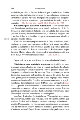 190                         Evangelismo

      verdade faça o talho; a Palavra de Deus é qual espada aﬁada de dois
      gumes e cortará até atingir o coração. Os que sabem que possuem a
      verdade não devem, pelo uso de expressões desgraciosas e ásperas,
      conceder a Satanás uma única oportunidade de lhes desvirtuar a
      intenção. — The Review and Herald, 14 de Outubro de 1902.
          Um convite para esclarecer as multidões — Foi-me mostrado
      que Satanás nos está furtivamente tomando a dianteira. A lei de
      Deus, pela intervenção de Satanás, será invalidada. Em nossa terra
      [Estados Unidos] de alardeada liberdade, a liberdade religiosa terá
      o seu ﬁm. A luta será decidida no que toca ao assunto do sábado, e
[237] agitará o mundo inteiro.
          Curto é o nosso tempo para trabalhar, e Deus nos chama, como
      ministros e povo, para sermos expeditos. Instrutores tão sábios
      quanto as serpentes e tão prudentes quanto as pombas precisam
      acorrer em auxílio do Senhor, em auxílio do Senhor contra os po-
      derosos. Muitos há que não compreendem as profecias relativas a
      estes dias, e precisam ser esclarecidos. — Carta 1, 1875.

             Como enfrentar os problemas da observância do Sábado
           Não há motivo de ansiedade nem temor — Amiúde, ao apre-
       sentarem nossos obreiros ao povo a verdade probante do sábado,
       alguns vacilam por temor de atraírem sobre si próprios e suas famí-
       lias pobreza e diﬁculdades. Dizem eles: Sim, percebo o que tratais
       de mostrar-me, quanto à observância do repouso do sétimo dia; mas
       temo que se guardar o sábado perderei o meu emprego e não poderei
       sustentar minha família. E assim, muitos conservam sua ocupação
       mundana e desobedecem à ordem de Deus. Estes versículos [Lucas
       12:1-7], porém, nos ensinam que o Senhor conhece todas as nossas
       circunstâncias, compreende os nossos transtornos; e cuida de todos
       quantos persistem em seguir ao Senhor. Nunca permitirá que Seus
       ﬁlhos sejam tentados além do que podem suportar.
           Aos Seus discípulos, Cristo declarou: “Não estejais apreensivos
       pela vossa vida, sobre o que comereis, nem pelo corpo, sobre o que
       vestireis. Mais é a vida do que o sustento, e o corpo mais do que o
       vestido. Considerai os corvos, que nem semeiam, nem segam, nem
       têm despensa nem celeiro, e Deus os alimenta: quanto mais valeis
       vós do que as aves? E qual de vós, sendo solícito, pode acrescentar
 
