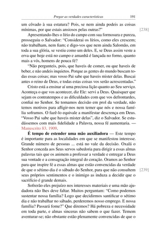 Pregar as verdades características           191

um côvado à sua estatura? Pois, se nem ainda podeis as coisas
mínimas, por que estais ansiosos pelas outras?”                        [238]
    Apresentando-lhes o lírio do campo com sua formosura e pureza,
prosseguiu o Salvador: “Considerai os lírios, como eles crescem;
não trabalham, nem ﬁam; e digo-vos que nem ainda Salomão, em
toda a sua glória, se vestiu como um deles. E, se Deus assim veste a
erva que hoje está no campo e amanhã é lançada no forno, quanto
mais a vós, homens de pouca fé?
    “Não pergunteis, pois, que haveis de comer, ou que haveis de
beber, e não andeis inquietos. Porque as gentes do mundo buscam to-
das essas coisas; mas vosso Pai sabe que haveis mister delas. Buscai
antes o reino de Deus, e todas estas coisas vos serão acrescentadas.”
    Cristo está a ensinar aí uma preciosa lição quanto ao Seu serviço.
Aconteça o que vos acontecer, diz Ele: servi a Deus. Quaisquer que
sejam os contratempos e as diﬁculdades com que vos defrontardes,
conﬁai no Senhor. Se tomamos decisão em prol da verdade, não
temos motivos para aﬂigir-nos nem temer que nós e nossa famí-
lia soframos. O fazê-lo equivale a manifestar descrença em Deus.
“Vosso Pai sabe que haveis mister delas”, diz o Salvador. Se estu-
dássemos com mais ﬁdelidade a Palavra, nossa fé aumentaria. —
Manuscrito 83, 1909.
    É tempo de estender uma mão auxiliadora — Este tempo
é importante para as localidades em que se manifestou interesse.
Grande número de pessoas ... está no vale da decisão. Oxalá o
Senhor conceda aos Seus servos sabedoria para dirigir a essas almas
palavras tais que os animem a professar a verdade e entregar a Deus
sua vontade e a consagração integral do coração. Oramos ao Senhor
para que inspire fé a essas almas que estão convencidas da verdade
de que o sétimo dia é o sábado do Senhor, para que não consultem [239]
seus próprios sentimentos e o inimigo as induza a decidir que o
sacrifício é grande demais.
    Sofrerão eles prejuízo nos interesses materiais e uma mão aju-
dadora não lhes deve faltar. Muitos perguntam: “Como podemos
sustentar nossa família? Logo que decidirmos santiﬁcar o sétimo
dia e não trabalhar no sábado, perderemos nosso emprego. E nossa
família? Passará fome?” Que diremos? Há pobreza e necessidade
em toda parte, e almas sinceras não sabem o que fazer. Temem
aventurar-se; não obstante estão plenamente convencidas de que o
 