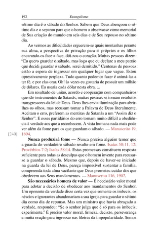 192                          Evangelismo

      sétimo dia é o sábado do Senhor. Sabem que Deus abençoou o sé-
      timo dia e o separou para que o homem o observasse como memorial
      de Sua criação do mundo em seis dias e de Seu repouso no sétimo
      dia.
           Ao vermos as diﬁculdades erguerem-se quais montanhas perante
      sua alma, a perspectiva de privação para si próprios e os ﬁlhos
      encarando-os face a face, dói-nos o coração. Muitas pessoas dizem:
      “Eu quero guardar o sábado, mas logo que eu declare a meu patrão
      que decidi guardar o sábado, serei demitido.” Centenas de pessoas
      estão a espera de ingressar em qualquer lugar que vague. Estou
      opressivamente perplexa. Tudo quanto podemos fazer é animá-las a
      ter fé, e por elas orar. Oh! às vezes eu gostaria de possuir um milhão
      de dólares. Eu usaria cada dólar nesta obra. ...
           Em resultado de união, acordo e cooperação com companheiros
      que são instrumentos de Satanás, muitas pessoas se tornam resolutos
      transgressores da lei de Deus. Deus lhes envia iluminação para abrir-
      lhes os olhos, mas recusam tomar a Palavra de Deus literalmente.
      Aceitam o erro, preferem as mentiras de Satanás a um “Assim diz o
      Senhor”. E esses partidários do erro tornam muito difícil a obediên-
      cia à verdade aos que a reconhecem. A vista humana nada mais pode
      ver além da fome para os que guardam o sábado. — Manuscrito 19,
[240] 1894.
           Nunca produzirá fome — Nunca precisa alguém temer que
      a guarda do verdadeiro sábado resulte em fome. Isaías 58:11, 12;
      Provérbios 7:2; Isaías 58:14. Estas promessas constituem resposta
      suﬁciente para todas as desculpas que o homem invente para recusar-
      se a guardar o sábado. Mesmo que, depois de haver-se iniciado
      na guarda da lei de Deus, pareça impossível sustentar a família,
      compreenda toda alma vacilante que Deus prometeu cuidar dos que
      obedecem aos Seus mandamentos. — Manuscrito 116, 1902.
           São necessários homens de valor — É necessário valor moral
      para adotar a decisão de obedecer aos mandamentos do Senhor.
      Um oponente da verdade disse certa vez que somente os imbecis, os
      néscios e ignorantes abandonariam a sua igreja para guardar o sétimo
      dia como dia de repouso. Mas um ministro que havia abraçado a
      verdade, respondeu: “Se o senhor julga que é só para os imbecis,
      experimente.” É preciso valor moral, ﬁrmeza, decisão, perseverança
      e muita oração para ingressar nas ﬁleiras da impopularidade. Somos
 