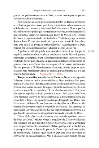 Pregar as verdades características       193

gratos por podermos recorrer a Cristo, como, no templo, os pobres
sofredores a Ele recorriam. ...
    Não ousastes calcar a pés os mandamentos de Deus e aceitastes
a verdade impopular, fosse qual fosse o resultado. Abandonar-vos-á
o Salvador, deixando-vos lutar sozinho? Não, nunca. Nunca, porém,
disse Ele aos discípulos que não teriam provações, nenhuma renúncia
que suportar, sacrifício nenhum que fazer. O Mestre era Homem
de dores, e experimentado nos trabalhos. “Sabeis a graça de nosso
Senhor Jesus Cristo, que, sendo rico, por amor de vós Se fez pobre;
para que pela Sua pobreza enriquecêsseis.” Agradecemos a Deus
porque em vossa pobreza podeis chamar a Deus vosso Pai.
    A pobreza está atingindo este mundo, e haverá um tempo de [241]
angústia qual nunca houve, desde que houve nação. Haverá guerras
e rumores de guerras, e têm-se tornado macilentos todos os rostos.
Podereis passar por situações angustiantes; talvez sofrais fome al-
gumas vezes; mas Deus não vos esquecerá em vosso sofrimento.
Ele vos provará a fé. Não devemos viver para deleite próprio. Aqui
estamos para manifestar Cristo ao mundo, para apresentá-Lo e o Seu
poder à humanidade. — Manuscrito 37, 1894.
    Tempo de conﬁar na palavra de Deus — No deserto, quando
falharam todos os meios de subsistência, Deus enviou a Seu povo
maná do Céu; e foi-lhe dada suﬁciente e constante provisão. Essa
providência visava ensinar-lhes que, enquanto conﬁassem em Deus,
e andassem em Seus caminhos, Ele os não abandonaria. O Salvador
pôs agora em prática a lição que dera a Israel. Pela palavra de Deus,
fora prestado socorro às hostes hebraicas, e pela palavra seria ele
concedido a Jesus. Ele aguardava o tempo designado por Deus, para
O socorrer. Achava-Se no deserto em obediência a Deus, e não
obteria alimento por seguir as sugestões de Satanás. Em presença do
expectante Universo, testiﬁcou Ele ser menor desgraça sofrer seja o
que for, do que afastar-se de qualquer modo da vontade de Deus.
    “Nem só de pão viverá o homem, mas de toda a palavra que sai
da boca de Deus.” Muitas vezes o seguidor de Cristo é colocado
em situação em que não lhe é possível servir a Deus e continuar
seus empreendimentos mundanos. Talvez pareça que a obediência
a qualquer claro reclamo da parte de Deus o privará dos meios
de subsistência. Satanás quer fazê-lo crer que deve sacriﬁcar as
convicções de sua consciência. Mas a única coisa no mundo em que
 