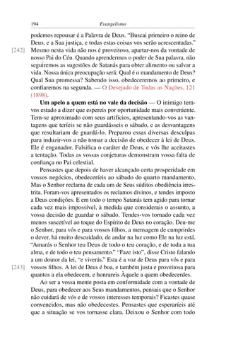 194                         Evangelismo

      podemos repousar é a Palavra de Deus. “Buscai primeiro o reino de
      Deus, e a Sua justiça, e todas estas coisas vos serão acrescentadas.”
[242] Mesmo nesta vida não nos é proveitoso, apartar-nos da vontade de
      nosso Pai do Céu. Quando aprendermos o poder de Sua palavra, não
      seguiremos as sugestões de Satanás para obter alimento ou salvar a
      vida. Nossa única preocupação será: Qual é o mandamento de Deus?
      Qual Sua promessa? Sabendo isso, obedeceremos ao primeiro, e
      conﬁaremos na segunda. — O Desejado de Todas as Nações, 121
      (1898).
           Um apelo a quem está no vale da decisão — O inimigo tem-
      vos estado a dizer que espereis por oportunidade mais conveniente.
      Tem-se aproximado com seus artifícios, apresentando-vos as van-
      tagens que teríeis se não guardásseis o sábado, e as desvantagens
      que resultariam de guardá-lo. Preparou essas diversas desculpas
      para induzir-vos a não tomar a decisão de obedecer à lei de Deus.
      Ele é enganador. Falsiﬁca o caráter de Deus, e vós lhe aceitastes
      a tentação. Todas as vossas conjeturas demonstram vossa falta de
      conﬁança no Pai celestial.
           Pensastes que depois de haver alcançado certa prosperidade em
      vossos negócios, obedeceríeis ao sábado do quarto mandamento.
      Mas o Senhor reclama de cada um de Seus súditos obediência irres-
      trita. Foram-vos apresentados os reclamos divinos, e tendes imposto
      a Deus condições. E em todo o tempo Satanás tem agido para tornar
      cada vez mais impossível, à medida que considerais o assunto, a
      vossa decisão de guardar o sábado. Tendes-vos tornado cada vez
      menos suscetível ao toque do Espírito de Deus no coração. Deu-me
      o Senhor, para vós e para vossos ﬁlhos, a mensagem de cumprirdes
      o dever, há muito descuidado, de andar na luz como Ele na luz está.
      “Amarás o Senhor teu Deus de todo o teu coração, e de toda a tua
      alma, e de todo o teu pensamento.” “Faze isto”, disse Cristo falando
      a um doutor da lei, “e viverás.” Esta é a voz de Deus para vós e para
[243] vossos ﬁlhos. A lei de Deus é boa, e também justa e proveitosa para
      quantos a ela obedecem, e honrareis Àquele a quem obedecerdes.
           Ao ser a vossa mente posta em conformidade com a vontade de
      Deus, para obedecer aos Seus mandamentos, pensais que o Senhor
      não cuidará de vós e de vossos interesses temporais? Ficastes quase
      convencidos, mas não obedecestes. Pensastes que esperaríeis até
      que a situação se vos tornasse clara. Deixou o Senhor com todo
 