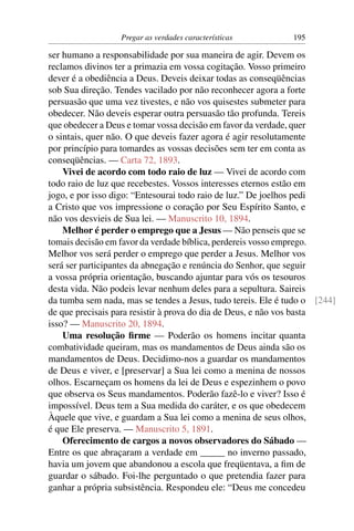 Pregar as verdades características          195

ser humano a responsabilidade por sua maneira de agir. Devem os
reclamos divinos ter a primazia em vossa cogitação. Vosso primeiro
dever é a obediência a Deus. Deveis deixar todas as conseqüências
sob Sua direção. Tendes vacilado por não reconhecer agora a forte
persuasão que uma vez tivestes, e não vos quisestes submeter para
obedecer. Não deveis esperar outra persuasão tão profunda. Tereis
que obedecer a Deus e tomar vossa decisão em favor da verdade, quer
o sintais, quer não. O que deveis fazer agora é agir resolutamente
por princípio para tomardes as vossas decisões sem ter em conta as
conseqüências. — Carta 72, 1893.
    Vivei de acordo com todo raio de luz — Vivei de acordo com
todo raio de luz que recebestes. Vossos interesses eternos estão em
jogo, e por isso digo: “Entesourai todo raio de luz.” De joelhos pedi
a Cristo que vos impressione o coração por Seu Espírito Santo, e
não vos desvieis de Sua lei. — Manuscrito 10, 1894.
    Melhor é perder o emprego que a Jesus — Não penseis que se
tomais decisão em favor da verdade bíblica, perdereis vosso emprego.
Melhor vos será perder o emprego que perder a Jesus. Melhor vos
será ser participantes da abnegação e renúncia do Senhor, que seguir
a vossa própria orientação, buscando ajuntar para vós os tesouros
desta vida. Não podeis levar nenhum deles para a sepultura. Saireis
da tumba sem nada, mas se tendes a Jesus, tudo tereis. Ele é tudo o [244]
de que precisais para resistir à prova do dia de Deus, e não vos basta
isso? — Manuscrito 20, 1894.
    Uma resolução ﬁrme — Poderão os homens incitar quanta
combatividade queiram, mas os mandamentos de Deus ainda são os
mandamentos de Deus. Decidimo-nos a guardar os mandamentos
de Deus e viver, e [preservar] a Sua lei como a menina de nossos
olhos. Escarneçam os homens da lei de Deus e espezinhem o povo
que observa os Seus mandamentos. Poderão fazê-lo e viver? Isso é
impossível. Deus tem a Sua medida do caráter, e os que obedecem
Àquele que vive, e guardam a Sua lei como a menina de seus olhos,
é que Ele preserva. — Manuscrito 5, 1891.
    Oferecimento de cargos a novos observadores do Sábado —
Entre os que abraçaram a verdade em _____ no inverno passado,
havia um jovem que abandonou a escola que freqüentava, a ﬁm de
guardar o sábado. Foi-lhe perguntado o que pretendia fazer para
ganhar a própria subsistência. Respondeu ele: “Deus me concedeu
 