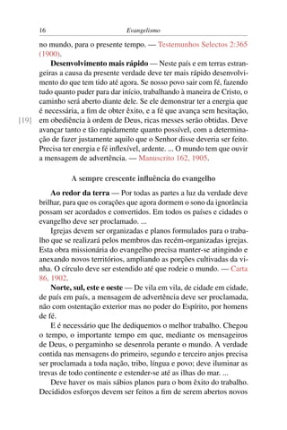 16                           Evangelismo

     no mundo, para o presente tempo. — Testemunhos Selectos 2:365
     (1900).
         Desenvolvimento mais rápido — Neste país e em terras estran-
     geiras a causa da presente verdade deve ter mais rápido desenvolvi-
     mento do que tem tido até agora. Se nosso povo sair com fé, fazendo
     tudo quanto puder para dar início, trabalhando à maneira de Cristo, o
     caminho será aberto diante dele. Se ele demonstrar ter a energia que
     é necessária, a ﬁm de obter êxito, e a fé que avança sem hesitação,
[19] em obediência à ordem de Deus, ricas messes serão obtidas. Deve
     avançar tanto e tão rapidamente quanto possível, com a determina-
     ção de fazer justamente aquilo que o Senhor disse deveria ser feito.
     Precisa ter energia e fé inﬂexível, ardente. ... O mundo tem que ouvir
     a mensagem de advertência. — Manuscrito 162, 1905.

                 A sempre crescente inﬂuência do evangelho
          Ao redor da terra — Por todas as partes a luz da verdade deve
      brilhar, para que os corações que agora dormem o sono da ignorância
      possam ser acordados e convertidos. Em todos os países e cidades o
      evangelho deve ser proclamado. ...
          Igrejas devem ser organizadas e planos formulados para o traba-
      lho que se realizará pelos membros das recém-organizadas igrejas.
      Esta obra missionária do evangelho precisa manter-se atingindo e
      anexando novos territórios, ampliando as porções cultivadas da vi-
      nha. O círculo deve ser estendido até que rodeie o mundo. — Carta
      86, 1902.
          Norte, sul, este e oeste — De vila em vila, de cidade em cidade,
      de país em país, a mensagem de advertência deve ser proclamada,
      não com ostentação exterior mas no poder do Espírito, por homens
      de fé.
          E é necessário que lhe dediquemos o melhor trabalho. Chegou
      o tempo, o importante tempo em que, mediante os mensageiros
      de Deus, o pergaminho se desenrola perante o mundo. A verdade
      contida nas mensagens do primeiro, segundo e terceiro anjos precisa
      ser proclamada a toda nação, tribo, língua e povo; deve iluminar as
      trevas de todo continente e estender-se até as ilhas do mar. ...
          Deve haver os mais sábios planos para o bom êxito do trabalho.
      Decididos esforços devem ser feitos a ﬁm de serem abertos novos
 