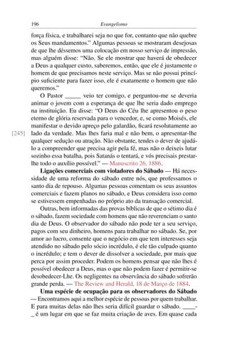 196                          Evangelismo

      força física, e trabalharei seja no que for, contanto que não quebre
      os Seus mandamentos.” Algumas pessoas se mostraram desejosas
      de que lhe déssemos uma colocação em nosso serviço de impressão,
      mas alguém disse: “Não. Se ele mostrar que haverá de obedecer
      a Deus a qualquer custo, saberemos, então, que ele é justamente o
      homem de que precisamos neste serviço. Mas se não possui princí-
      pio suﬁciente para fazer isso, ele é exatamente o homem que não
      queremos.”
          O Pastor _____ veio ter comigo, e perguntou-me se deveria
      animar o jovem com a esperança de que lhe seria dado emprego
      na instituição. Eu disse: “O Deus do Céu lhe apresentou o peso
      eterno de glória reservada para o vencedor, e, se como Moisés, ele
      manifestar o devido apreço pelo galardão, ﬁcará resolutamente ao
[245] lado da verdade. Mas lhes faria mal e não bem, o apresentar-lhe
      qualquer sedução ou atração. Não obstante, tendes o dever de ajudá-
      lo a compreender que precisa agir pela fé, mas não o deixeis lutar
      sozinho essa batalha, pois Satanás o tentará, e vós precisais prestar-
      lhe todo o auxílio possível.” — Manuscrito 26, 1886.
          Ligações comerciais com violadores do Sábado — Há neces-
      sidade de uma reforma do sábado entre nós, que professamos o
      santo dia de repouso. Algumas pessoas comentam os seus assuntos
      comerciais e fazem planos no sábado, e Deus considera isso como
      se estivessem empenhadas no próprio ato da transação comercial.
          Outras, bem informadas das provas bíblicas de que o sétimo dia é
      o sábado, fazem sociedade com homens que não reverenciam o santo
      dia de Deus. O observador do sábado não pode ter a seu serviço,
      pagos com seu dinheiro, homens para trabalhar no sábado. Se, por
      amor ao lucro, consente que o negócio em que tem interesses seja
      atendido no sábado pelo sócio incrédulo, é ele tão culpado quanto
      o incrédulo; e tem o dever de dissolver a sociedade, por mais que
      perca por assim proceder. Podem os homens pensar que não lhes é
      possível obedecer a Deus, mas o que não podem fazer é permitir-se
      desobedecer-Lhe. Os negligentes na observância do sábado sofrerão
      grande perda. — The Review and Herald, 18 de Março de 1884.
          Uma espécie de ocupação para os observadores do Sábado
      — Encontramos aqui a melhor espécie de pessoas por quem trabalhar.
      E para muitas delas não lhes seria difícil guardar o sábado. ____-
      _ é um lugar em que se faz muita criação de aves. Em quase cada
 