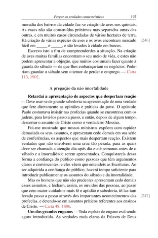 Pregar as verdades características        197

moradia dos bairros da cidade faz-se criação de aves nos quintais.
As casas não são construídas próximas mas separadas umas das
outras, e em muitos casos circundadas de vários hectares de terra.
Há criação de várias espécies de aves e os ovos encontram mercado [246]
fácil em _____ e _____, e são levados à cidade em barcos.
    Escrevo isto a ﬁm de compreenderdes a situação. Na criação
de aves muitas famílias encontram o seu meio de vida, e estes não
podem apresentar a objeção, que muitos costumam fazer quanto à
guarda do sábado — de que lhes embaraçariam os negócios. Pode-
riam guardar o sábado sem o temor de perder o emprego. — Carta
113, 1902.

               A pregação da não imortalidade
    Retardai a apresentação de aspectos que despertam reação
— Deve usar-se de grande sabedoria na apresentação de uma verdade
que fere diretamente as opiniões e práticas do povo. O apóstolo
Paulo costumava insistir nas profecias quando se encontrava com os
judeus, para levá-los passo a passo, e então, depois de algum tempo,
descerrar o assunto de Cristo como o verdadeiro Messias.
    Foi-me mostrado que nossos ministros expõem com rapidez
demasiada os seus assuntos, e apresentam cedo demais em sua série
de conferências, os aspectos que mais despertam reação. Existem
verdades que não envolvem uma cruz tão pesada, para as quais
deve ser chamada a atenção dia após dia e até semanas antes de o
sábado e a imortalidade serem apresentados. Conquistareis dessa
forma a conﬁança do público como pessoas que têm argumentos
claros e convincentes, e eles vêem que entendeis as Escrituras. Ao
ser adquirida a conﬁança do público, haverá tempo suﬁciente para
introduzir publicamente os assuntos do sábado e da imortalidade.
    Mas os homens que não são prudentes apresentam cedo demais
esses assuntos, e fecham, assim, os ouvidos das pessoas, ao passo
que com maior cuidado e mais fé e aptidão e sabedoria, tê-las-iam
levado passo a passo através dos importantes acontecimentos das [247]
profecias, e detendo-se em assuntos práticos referentes aos ensinos
de Cristo. — Carta 48, 1886.
    Um dos grandes enganos — Toda espécie de engano está sendo
agora introduzida. As verdades mais claras da Palavra de Deus
 