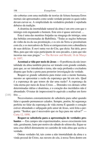 198                         Evangelismo

      são cobertas com uma multidão de teorias de feitura humana Erros
      mortais são apresentados como sendo verdade perante os quais todos
      devam curvar-se. A simplicidade da verdadeira piedade é sepultada
      debaixo da tradição.
          A doutrina da imortalidade natural da alma é um erro com que o
      inimigo está enganando o homem. Este erro é quase universal. ...
          Esta é uma das mentiras forjadas na sinagoga do inimigo, uma
      das bebidas envenenadas de Babilônia. “Todas as nações beberam
      do vinho da ira da sua prostituição, e os reis da Terra se prostituíram
      com ela; e os mercadores da Terra se enriqueceram com a abundância
      de suas delícias. E ouvi outra voz do Céu, que dizia: Sai dela, povo
      Meu, para que não sejas participante de seus pecados, e para que não
      incorras nas suas pragas.” — The Review and Herald, 16 de Março
      de 1897.
          Acentuai a vida por meio de Jesus — O problema da não imor-
      talidade da alma também precisa ser tratado com grande cuidado,
      para que, ao ser introduzido o tema, não surja profunda e excitadora
      disputa que feche a porta para posterior investigação da verdade.
          Requer-se grande sabedoria para tratar com a mente humana,
      mesmo ao apresentar a razão da esperança que há em nós. Qual
      é a esperança de que temos de dar uma razão? A esperança da
      vida eterna por meio de Jesus Cristo. ... Detendes-vos demais sobre
      determinadas idéias e doutrinas, e o coração dos incrédulos não é
      abrandado. O tratar de impressioná-lo equivale a malhar em ferro
[248] frio. ...
          Necessitamos constantemente de sabedoria para saber quando
      falar e quando permanecer calados. Sempre, porém, há segurança
      perfeita no falar da esperança de vida eterna E quando o coração
      estiver abrandado e subjugado pelo amor de Jesus, será feita a per-
      gunta: “Senhor, que é necessário que eu faça para me salvar?” —
      Carta 12, 1890.
          Requer-se sabedoria para a apresentação de verdades pro-
      bantes — Em campos não experimentados, nosso crescimento tem
      sido, geralmente, lento por motivo do sábado do sétimo dia. Ergue-se
      uma cruz difícil diretamente no caminho de toda alma que aceita a
      verdade.
          Outras verdades há, tais como a não imortalidade da alma e a
      vinda pessoal de Cristo, nas nuvens do céu, à nossa Terra dentro em
 