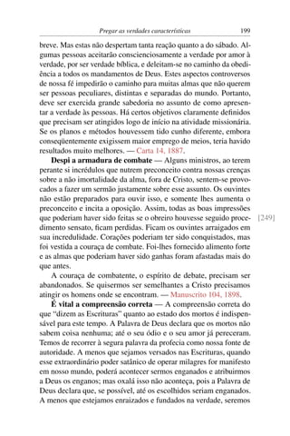 Pregar as verdades características          199

breve. Mas estas não despertam tanta reação quanto a do sábado. Al-
gumas pessoas aceitarão conscienciosamente a verdade por amor à
verdade, por ser verdade bíblica, e deleitam-se no caminho da obedi-
ência a todos os mandamentos de Deus. Estes aspectos controversos
de nossa fé impedirão o caminho para muitas almas que não querem
ser pessoas peculiares, distintas e separadas do mundo. Portanto,
deve ser exercida grande sabedoria no assunto de como apresen-
tar a verdade às pessoas. Há certos objetivos claramente deﬁnidos
que precisam ser atingidos logo de início na atividade missionária.
Se os planos e métodos houvessem tido cunho diferente, embora
conseqüentemente exigissem maior emprego de meios, teria havido
resultados muito melhores. — Carta 14, 1887.
    Despi a armadura de combate — Alguns ministros, ao terem
perante si incrédulos que nutrem preconceito contra nossas crenças
sobre a não imortalidade da alma, fora de Cristo, sentem-se provo-
cados a fazer um sermão justamente sobre esse assunto. Os ouvintes
não estão preparados para ouvir isso, e somente lhes aumenta o
preconceito e incita a oposição. Assim, todas as boas impressões
que poderiam haver sido feitas se o obreiro houvesse seguido proce- [249]
dimento sensato, ﬁcam perdidas. Ficam os ouvintes arraigados em
sua incredulidade. Corações poderiam ter sido conquistados, mas
foi vestida a couraça de combate. Foi-lhes fornecido alimento forte
e as almas que poderiam haver sido ganhas foram afastadas mais do
que antes.
    A couraça de combatente, o espírito de debate, precisam ser
abandonados. Se quisermos ser semelhantes a Cristo precisamos
atingir os homens onde se encontram. — Manuscrito 104, 1898.
    É vital a compreensão correta — A compreensão correta do
que “dizem as Escrituras” quanto ao estado dos mortos é indispen-
sável para este tempo. A Palavra de Deus declara que os mortos não
sabem coisa nenhuma; até o seu ódio e o seu amor já pereceram.
Temos de recorrer à segura palavra da profecia como nossa fonte de
autoridade. A menos que sejamos versados nas Escrituras, quando
esse extraordinário poder satânico de operar milagres for manifesto
em nosso mundo, poderá acontecer sermos enganados e atribuirmos
a Deus os enganos; mas oxalá isso não aconteça, pois a Palavra de
Deus declara que, se possível, até os escolhidos seriam enganados.
A menos que estejamos enraizados e fundados na verdade, seremos
 