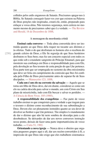 200                         Evangelismo

       colhidos pelos ardis enganosos de Satanás. Precisamos apegar-nos à
       Bíblia. Se Satanás conseguir fazer-vos crer que existem na Palavra
       de Deus porções não inspiradas, estará ele, então, preparado para
       enlaçar a vossa alma. Não teremos segurança, nem certeza no mo-
       mento mesmo de precisarmos saber que é a verdade. — The Review
       and Herald, 18 de Dezembro de 1888.

                       A mensagem da mordomia cristã
          Ensinai cada converso — Toda alma convertida deve ser ins-
      truída quanto ao que Deus dela requer no tocante aos dízimos e
      às ofertas. Tudo o de que desfrutam os homens eles o recebem do
[250] grande celeiro de Deus, e Ele Se regozija de que Seus herdeiros
      desfrutem os Seus bens; mas fez um concerto especial com todos os
      que estão sob o estandarte sangrento do Príncipe Emanuel, para que
      mostrem sua conﬁança em Deus e responsabilidade para com Ele,
      pela devolução ao Seu tesouro de certa porção do que Lhe pertence.
      Essa parte tem que ser empregada no sustento da obra missionária
      que deve ser feita em cumprimento da comissão que lhes foi conﬁ-
      ada pelo Filho de Deus precisamente antes de separar-Se de Seus
      discípulos. — Manuscrito 123, 1898.
          Cada um é um elo na corrente da salvação — Aquele que se
      torna um ﬁlho de Deus deve, daí em diante, considerar-se como um
      elo na cadeia descida para salvar o mundo, um com Cristo em Seu
      plano de misericórdia, indo com Ele buscar e salvar os perdidos. —
      A Ciência do Bom Viver, 105 (1905).
          A responsabilidade dos evangelistas — Faz parte de vosso
      trabalho ensinar os que conquistais para a verdade a que tragam para
      o tesouro o dízimo como reconhecimento de sua subordinação a
      Deus. Devem eles ser plenamente instruídos quanto ao seu dever de
      devolver ao Senhor o que Lhe pertence. Tão simples é o mandamento
      de dar o dízimo que não há nem sombra de desculpa para a ele
      desobedecer. Se deixardes de dar aos novos conversos instrução
      nesse ponto, deixais de fazer uma parte importantíssima de vosso
      trabalho. — Carta 51, 1902.
          Orientando a nova igreja — Nunca deve o obreiro que orga-
      niza pequenos grupos aqui e ali, dar aos recém-convertidos à fé, a
      impressão de que Deus não exige que eles trabalhem sistematica-
 