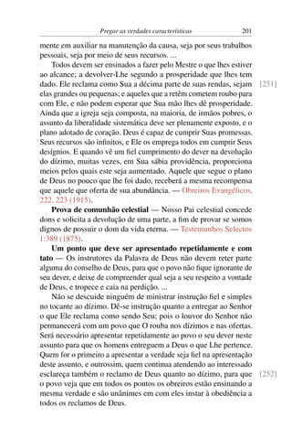 Pregar as verdades características       201

mente em auxiliar na manutenção da causa, seja por seus trabalhos
pessoais, seja por meio de seus recursos. ...
    Todos devem ser ensinados a fazer pelo Mestre o que lhes estiver
ao alcance; a devolver-Lhe segundo a prosperidade que lhes tem
dado. Ele reclama como Sua a décima parte de suas rendas, sejam [251]
elas grandes ou pequenas; e aqueles que a retêm cometem roubo para
com Ele, e não podem esperar que Sua mão lhes dê prosperidade.
Ainda que a igreja seja composta, na maioria, de irmãos pobres, o
assunto da liberalidade sistemática deve ser plenamente exposto, e o
plano adotado de coração. Deus é capaz de cumprir Suas promessas.
Seus recursos são inﬁnitos, e Ele os emprega todos em cumprir Seus
desígnios. E quando vê um ﬁel cumprimento do dever na devolução
do dízimo, muitas vezes, em Sua sábia providência, proporciona
meios pelos quais este seja aumentado. Aquele que segue o plano
de Deus no pouco que lhe foi dado, receberá a mesma recompensa
que aquele que oferta de sua abundância. — Obreiros Evangélicos,
222, 223 (1915).
    Prova de comunhão celestial — Nosso Pai celestial concede
dons e solicita a devolução de uma parte, a ﬁm de provar se somos
dignos de possuir o dom da vida eterna. — Testemunhos Selectos
1:389 (1875).
    Um ponto que deve ser apresentado repetidamente e com
tato — Os instrutores da Palavra de Deus não devem reter parte
alguma do conselho de Deus, para que o povo não ﬁque ignorante de
seu dever, e deixe de compreender qual seja a seu respeito a vontade
de Deus, e tropece e caia na perdição. ...
    Não se descuide ninguém de ministrar instrução ﬁel e simples
no tocante ao dízimo. Dê-se instrução quanto a entregar ao Senhor
o que Ele reclama como sendo Seu; pois o louvor do Senhor não
permanecerá com um povo que O rouba nos dízimos e nas ofertas.
Será necessário apresentar repetidamente ao povo o seu dever neste
assunto para que os homens entreguem a Deus o que Lhe pertence.
Quem for o primeiro a apresentar a verdade seja ﬁel na apresentação
deste assunto, e outrossim, quem continua atendendo ao interessado
esclareça também o reclamo de Deus quanto ao dízimo, para que [252]
o povo veja que em todos os pontos os obreiros estão ensinando a
mesma verdade e são unânimes em com eles instar à obediência a
todos os reclamos de Deus.
 