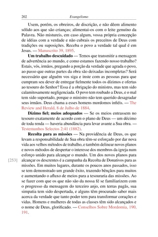 202                         Evangelismo

          Usem, porém, os obreiros, de discrição, e não dêem alimento
      sólido aos que são crianças; alimentai-os com o leite genuíno da
      Palavra. Não mistureis, em caso algum, vossa própria concepção
      de idéias com a verdade e não cubrais os preceitos de Deus com
      tradições ou suposições. Receba o povo a verdade tal qual é em
      Jesus. — Manuscrito 39, 1895.
          Um trabalho descuidado — Temos que transmitir a mensagem
      de advertência ao mundo, e como estamos fazendo nosso trabalho?
      Estais, vós, irmãos, pregando a porção da verdade que agrada o povo,
      ao passo que outras partes da obra são deixadas incompletas? Será
      necessário que alguém vos siga e inste com as pessoas para que
      cumpram seu dever de entregar ﬁelmente todos os dízimos e ofertas
      ao tesouro do Senhor? Essa é a obrigação do ministro, mas tem sido
      calamitosamente negligenciada. O povo tem roubado a Deus, e o mal
      tem sido suportado, porque o ministro não tem querido desagradar
      seus irmãos. Deus chama a esses homens mordomos inﬁéis. — The
      Review and Herald, 8 de Julho de 1884.
          Dízimo ﬁel; meios adequados — Se os meios entrassem no
      tesouro exatamente de acordo com o plano de Deus — um décimo
      de toda renda — haveria abundância para levar avante a Sua obra. —
      Testemunhos Selectos 2:41 (1882).
          Recolta para as missões — Na providência de Deus, os que
      levam a responsabilidade de Sua obra têm-se esforçado por dar nova
      vida aos velhos métodos de trabalho, e também delinear novos planos
      e novos métodos de despertar o interesse dos membros da igreja num
      esforço unido para alcançar o mundo. Um dos novos planos para
[253] alcançar os descrentes é a campanha da Recolta de Donativos para as
      missões. Em muitos lugares, durante os poucos anos passados, isso
      se tem demonstrado um grande êxito, trazendo bênçãos para muitos
      e aumentando o aﬂuxo de meios para a tesouraria das missões. Ao
      se fazer com que os que não são da nossa fé se familiarizem com
      o progresso da mensagem do terceiro anjo, em terras pagãs, sua
      simpatia tem sido despertada, e alguns têm procurado saber mais
      acerca da verdade que tanto poder tem para transformar corações e
      vidas. Homens e mulheres de todas as classes têm sido alcançados e
      o nome de Deus, gloriﬁcado. — Conselhos Sobre Mordomia, 190,
      191.
 