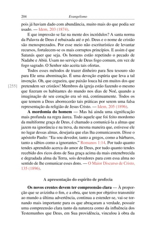 204                         Evangelismo

      pois já haviam dado com abundância, muito mais do que podia ser
      usado. — Idem, 203 (1874).
          E que impressão se faz na mente dos incrédulos? A santa norma
      da Palavra de Deus é rebaixada até o pó. Deus e o nome de cristão
      são menosprezados. Por esse meio não escriturístico de levantar
      recursos, fortalecem-se os mais corruptos princípios. E assim é que
      Satanás quer que seja. Os homens estão repetindo o pecado de
      Nadabe e Abiú. Usam no serviço de Deus fogo comum, em vez de
      fogo sagrado. O Senhor não aceita tais ofertas.
          Todos esses métodos de trazer dinheiro para Seu tesouro são
      para Ele uma abominação. É uma devoção espúria que leva a tal
      invenção. Oh, que cegueira, que paixão louca há em muitos dos que
[255] pretendem ser cristãos! Membros da igreja estão fazendo o mesmo
      que ﬁzeram os habitantes do mundo nos dias de Noé, quando a
      imaginação de seu coração era só má, continuamente. Todos os
      que temem a Deus aborrecerão tais práticas por serem uma falsa
      representação da religião de Jesus Cristo. — Idem, 205 (1896).
          A mordomia do homem — Mas há ainda uma signiﬁcação
      mais profunda na regra áurea. Todo aquele que foi feito mordomo
      da multiforme graça de Deus, é chamado a comunicá-la a almas que
      jazem na ignorância e na treva, da mesma maneira que, estivesse ele
      no lugar dessas almas, desejaria que elas lha comunicassem. Disse o
      apóstolo Paulo: “Eu sou devedor, tanto a gregos, como a bárbaros,
      tanto a sábios como a ignorantes.” Romanos 1:14. Por tudo quanto
      tendes aprendido acerca do amor de Deus, por tudo quanto tendes
      recebido dos ricos dons de Sua graça acima da mais entenebrecida
      e degradada alma da Terra, sois devedores para com essa alma no
      sentido de lhe comunicar esses dons. — O Maior Discurso de Cristo,
      135 (1896).

                    A apresentação do espírito de profecia
          Os novos crentes devem ter compreensão clara — À propor-
       ção que se avizinha o ﬁm, e a obra, que tem por objetivo transmitir
       ao mundo a última advertência, continua a estender-se, vai-se tor-
       nando mais importante para os que abraçaram a verdade, possuir
       uma compreensão clara tanto da natureza como da inﬂuência dos
       Testemunhos que Deus, em Sua providência, vinculou à obra da
 