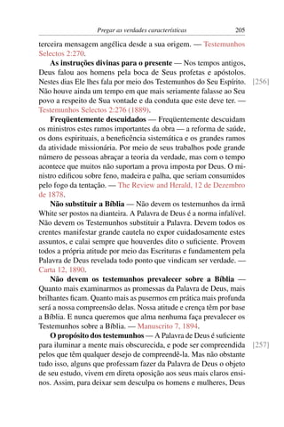 Pregar as verdades características          205

terceira mensagem angélica desde a sua origem. — Testemunhos
Selectos 2:270.
    As instruções divinas para o presente — Nos tempos antigos,
Deus falou aos homens pela boca de Seus profetas e apóstolos.
Nestes dias Ele lhes fala por meio dos Testemunhos do Seu Espírito. [256]
Não houve ainda um tempo em que mais seriamente falasse ao Seu
povo a respeito de Sua vontade e da conduta que este deve ter. —
Testemunhos Selectos 2:276 (1889).
    Freqüentemente descuidados — Freqüentemente descuidam
os ministros estes ramos importantes da obra — a reforma de saúde,
os dons espirituais, a beneﬁcência sistemática e os grandes ramos
da atividade missionária. Por meio de seus trabalhos pode grande
número de pessoas abraçar a teoria da verdade, mas com o tempo
acontece que muitos não suportam a prova imposta por Deus. O mi-
nistro ediﬁcou sobre feno, madeira e palha, que seriam consumidos
pelo fogo da tentação. — The Review and Herald, 12 de Dezembro
de 1878.
    Não substituir a Bíblia — Não devem os testemunhos da irmã
White ser postos na dianteira. A Palavra de Deus é a norma infalível.
Não devem os Testemunhos substituir a Palavra. Devem todos os
crentes manifestar grande cautela no expor cuidadosamente estes
assuntos, e calai sempre que houverdes dito o suﬁciente. Provem
todos a própria atitude por meio das Escrituras e fundamentem pela
Palavra de Deus revelada todo ponto que vindicam ser verdade. —
Carta 12, 1890.
    Não devem os testemunhos prevalecer sobre a Bíblia —
Quanto mais examinarmos as promessas da Palavra de Deus, mais
brilhantes ﬁcam. Quanto mais as pusermos em prática mais profunda
será a nossa compreensão delas. Nossa atitude e crença têm por base
a Bíblia. E nunca queremos que alma nenhuma faça prevalecer os
Testemunhos sobre a Bíblia. — Manuscrito 7, 1894.
    O propósito dos testemunhos — A Palavra de Deus é suﬁciente
para iluminar a mente mais obscurecida, e pode ser compreendida [257]
pelos que têm qualquer desejo de compreendê-la. Mas não obstante
tudo isso, alguns que professam fazer da Palavra de Deus o objeto
de seu estudo, vivem em direta oposição aos seus mais claros ensi-
nos. Assim, para deixar sem desculpa os homens e mulheres, Deus
 