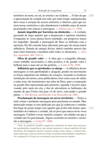 O desaﬁo do evangelismo                                 17

territórios no norte, no sul, no oriente e no ocidente. ... O fato de que [20]
a apresentação da verdade tem sido, por tanto tempo, negligenciada,
deve tocar o coração de nossos ministros e obreiros, para que en-
trem nesses territórios e não abandonem o trabalho antes de terem
proclamado com clareza a mensagem. — Manuscrito 11, 1908.
    Jamais impedida por barreiras ou obstáculos — A verdade,
passando de largo aqueles que a desprezam e rejeitam, triunfará.
Conquanto às vezes pareça haver retardado, seu progresso nunca
foi impedido. Quando a mensagem de Deus se defronta com a
oposição, Ele lhe concede força adicional, para que ela exerça maior
inﬂuência. Dotada de energia divina, abrirá caminho através das
mais fortes barreiras e triunfará sobre todos os obstáculos. — Atos
dos Apóstolos, 601 (1911).
    Obra de grande valor — A obra que o evangelho abrange,
como trabalho missionário, é obra positiva, é de grande valor e
brilhará mais e mais até ser dia perfeito. — Carta 215b, 1899.
    Inﬂuência que se aprofunda e se alarga — A inﬂuência destas
mensagens se tem aprofundado e alargado, pondo em movimento
as forças impelentes de milhares de corações, trazendo à existência
instituições de ensino, casas publicadoras, bem como casas de saúde;
e todas estas são instrumentos nas mãos de Deus, para a cooperação
na grande obra representada pelo primeiro, segundo e terceiro anjos
voando pelo meio do céu, a ﬁm de advertirem os habitantes do
mundo de que Cristo está para vir de novo, com poder e grande
glória. — The Review and Herald, 6 de Dezembro de 1892.
    Proclamação da mensagem em novos territórios — Temos a
mais solene e probante mensagem para proclamar ao mundo. Mas
demasiado tempo se tem dedicado aos que já conhecem a verdade.
Em lugar de gastar tempo com aqueles que já têm tido muitas opor- [21]
tunidades de conhecer a verdade, ide ao povo que nunca ouviu vossa
mensagem. Celebrai vossas reuniões campais* em cidades em que a
verdade não foi proclamada. Alguns assistirão às reuniões e aceita-
rão a mensagem. — Carta 87, 1896.
    * Nota:  As primitivas reuniões campais dos adventistas do sétimo dia eram gran-
des oportunidades evangelísticas, que atraíam numerosos e atentos auditórios de não-
adventistas. Nas freqüentes alusões a reuniões campais, neste volume, o contexto clara-
mente indica que se trata de reunião em tendas, de grandes potencialidades evangelísticas.
Ver as páginas 82 e 83 para ler as declarações que descrevem tais reuniões.
 