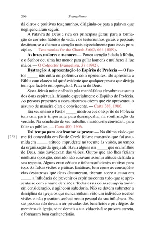 206                         Evangelismo

      dá claros e positivos testemunhos, dirigindo-os para a palavra que
      negligenciaram seguir.
          A Palavra de Deus é rica em princípios gerais para a forma-
      ção de corretos hábitos de vida, e os testemunhos gerais e pessoais
      destinam-se a chamar a atenção mais especialmente para esses prin-
      cípios. — Testimonies for the Church 5:663, 664 (1889).
          As luzes maiores e menores — Pouca atenção é dada à Bíblia,
      e o Senhor deu uma luz menor para guiar homens e mulheres à luz
      maior. — O Colportor Evangelista, 37 (1902).
          Ilustração: A apresentação do Espírito de Profecia — O Pas-
      tor _____ não entra em polêmica com oponentes. Ele apresenta a
      Bíblia com clareza tal que é evidente que qualquer pessoa que divirja
      tem que fazê-lo em oposição à Palavra de Deus.
          Sexta-feira à noite e sábado pela manhã falou ele sobre o assunto
      dos dons espirituais, frisando especialmente o Espírito de Profecia.
      As pessoas presentes a esses discursos dizem que ele apresentou o
      assunto de maneira clara e convincente. — Carta 388, 1906.
          Em seu ensino o Pastor _____ mostrou que o Espírito de Profecia
      tem uma parte importante para desempenhar na conﬁrmação da
      verdade. Na conclusão de seu trabalho, mandou-me convidar... para
      falar ao público. — Carta 400, 1906.
          Dai tempo para confrontar as provas — Na última visão que
[258] me foi concedida em Battle Creek foi-me mostrado que foi assu-
      mida em _____ atitude imprudente no tocante às visões, ao tempo
      da organização da igreja ali. Havia alguns em _____ que eram ﬁlhos
      de Deus, mas duvidavam das visões. Outros que não lhes faziam
      nenhuma oposição, contudo não ousavam assumir atitude deﬁnida a
      seu respeito. Alguns eram céticos e tinham suﬁcientes motivos para
      isso. As falsas visões e práticas fanáticas, bem como as conseqüên-
      cias desastrosas que delas decorreram, tiveram sobre a causa em
      _____ a inﬂuência de prevenir os espíritos contra tudo que se apre-
      sentasse com o nome de visões. Todas essas coisas cumpria tomar
      em consideração, e agir com sabedoria. Não se devem submeter a
      disciplina da igreja os que nunca tenham visto um indivíduo receber
      visões, e não possuíam conhecimento pessoal da sua inﬂuência. Es-
      sas pessoas não deviam ser privadas dos benefícios e privilégios de
      membros da igreja, se no demais a sua vida cristã se provara correta,
      e formaram bom caráter cristão.
 