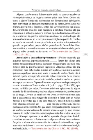 Pregar as verdades características           207

     Alguns, conforme me foi mostrado, estão no caso de receber as
visões publicadas, e de julgar da árvore pelos seus frutos. Outros são
como o cético Tomé: não podem crer nos Testemunhos publicados,
nem convencer-se deles pelo testemunho de outros, precisando ver
e tirar a prova por si mesmos. Estes não devem por isso ser afasta-
dos, cumprindo tratá-los com paciência e caridade fraternal até que
encontrem a atitude a adotar e tenham opinião formada contra eles
ou a seu favor. Se, porém, entrarem a combater as visões de que não
têm conhecimento; se levarem a sua oposição ao ponto de comba-
ter aquilo de que não têm experiência, e se sentirem importunados
quando os que crêem que as visões procedem de Deus delas falam
nas reuniões, e se confortam com as instruções dadas em visão, pode
a igreja saber que não estão certos. — Testimonies for the Church
1:327-329 (1862).                                                      [259]
     Arrastados a uma atitude prematura — Foi-me mostrado que
algumas pessoas, especialmente em _____, fazem das visões uma
norma pela qual medir tudo; e adotaram procedimento que nem meu
esposo nem eu própria jamais seguimos. Algumas delas não me
conhecem nem sabem das minhas atividades, e são muito céticas
quanto a qualquer coisa que tenha o nome de visões. Tudo isto é
natural, e pode ser superado somente pela experiência. Se as pessoas
não estão convencidas no tocante às visões, não devem elas ser postas
à margem em massa. O procedimento a seguir com tais pessoas pode
ser encontrado em Testemunho n 8 [vol. 1, págs. 328 e 329], que
espero será lido por todos. Devem os ministros apiedar-se de alguns
usando de discernimento; e salvar alguns com temor, arrebatando-
os do fogo. Devem os ministros de Deus ter discernimento para
dar a cada pessoa sua porção de alimento e fazer com as várias
pessoas a diferença que o seu caso requer. O procedimento seguido
com algumas pessoas em _____ que não me conheciam, não foi
cuidadoso nem coerente. Os que eram comparativamente estranhos
às visões, foram tratados da mesma maneira que os que haviam
tido muito esclarecimento e observação direta das visões. A alguns
foi pedido que apoiassem as visões quando não podiam fazê-lo
conscienciosamente, e desta maneira algumas almas sinceras foram
forçadas a adotar atitude contrária às visões e à comunidade, o que
nunca teriam feito se o seu caso houvesse sido tratado com discrição
e misericórdia. — Testimonies for the Church 1:382, 383 (1863).
 