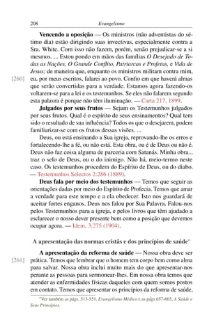208                               Evangelismo

          Vencendo a oposição — Os ministros (não adventistas do sé-
      timo dia) estão dirigindo suas invectivas, especialmente contra a
      Sra. White. Com isso não fazem, porém, senão prejudicar-se a si
      mesmos. ... Estou pondo em mãos das famílias O Desejado de To-
      das as Nações, O Grande Conﬂito, Patriarcas e Profetas, e Vida de
      Jesus; de maneira que, enquanto os ministros militam contra mim,
[260] eu, por meus escritos, falarei ao povo. Conﬁo em que haverá almas
      que serão convertidas para a verdade. Estamos agora fazendo-os
      voltarem-se para a lei e os testemunhos. Se eles não falarem segundo
      esta palavra é porque não têm iluminação. — Carta 217, 1899.
          Julgados por seus frutos — Sejam os Testemunhos julgados
      por seus frutos. Qual é o espírito de seus ensinamentos? Qual tem
      sido o resultado de sua inﬂuência? Todos os que o desejarem, podem
      familiarizar-se com os frutos dessas visões. ...
          Deus, ou está ensinando a Sua igreja, reprovando-lhe os erros e
      fortalecendo-lhe a fé, ou não está. Esta obra, ou é de Deus ou não é.
      Deus não faz coisa alguma de parceria com Satanás. Minha obra...
      traz o selo de Deus, ou o do inimigo. Não há, meio-termo neste
      caso. Os testemunhos procedem do Espírito de Deus, ou do diabo.
      — Testemunhos Selectos 2:286 (1889).
          Deus fala por meio dos testemunhos — Temos que seguir as
      orientações dadas por meio do Espírito de Profecia. Temos que amar
      a verdade para este tempo e a ela obedecer. Isto nos guardará de
      aceitar fortes enganos. Deus nos falou por Sua Palavra. Falou-nos
      pelos Testemunhos para a igreja, e pelos livros que têm ajudado a
      esclarecer o nosso dever presente bem como a posição que devemos
      ocupar agora. — Idem, 3:275 (1904).

        A apresentação das normas cristãs e dos princípios de saúde*
          A apresentação da reforma de saúde — Nossa obra deve ser
[261] prática. Temos que lembrar que o homem tem corpo bem como alma
      para salvar. Nossa obra inclui muito mais do que apresentar-nos
      perante as pessoas para sermonear-lhes. Em nossa obra temos que
      atender as enfermidades físicas daqueles com quem somos postos
      em contato. Temos que apresentar os princípios da reforma de saúde,
             * Ver
                também as págs. 513-551, Evangelismo Médico e as págs 657-665, A Saúde e
       Seus Princípios.
 
