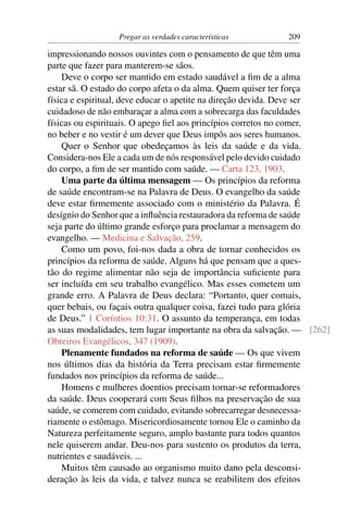 Pregar as verdades características        209

impressionando nossos ouvintes com o pensamento de que têm uma
parte que fazer para manterem-se sãos.
    Deve o corpo ser mantido em estado saudável a ﬁm de a alma
estar sã. O estado do corpo afeta o da alma. Quem quiser ter força
física e espiritual, deve educar o apetite na direção devida. Deve ser
cuidadoso de não embaraçar a alma com a sobrecarga das faculdades
físicas ou espirituais. O apego ﬁel aos princípios corretos no comer,
no beber e no vestir é um dever que Deus impôs aos seres humanos.
    Quer o Senhor que obedeçamos às leis da saúde e da vida.
Considera-nos Ele a cada um de nós responsável pelo devido cuidado
do corpo, a ﬁm de ser mantido com saúde. — Carta 123, 1903.
    Uma parte da última mensagem — Os princípios da reforma
de saúde encontram-se na Palavra de Deus. O evangelho da saúde
deve estar ﬁrmemente associado com o ministério da Palavra. É
desígnio do Senhor que a inﬂuência restauradora da reforma de saúde
seja parte do último grande esforço para proclamar a mensagem do
evangelho. — Medicina e Salvação, 259.
    Como um povo, foi-nos dada a obra de tornar conhecidos os
princípios da reforma de saúde. Alguns há que pensam que a ques-
tão do regime alimentar não seja de importância suﬁciente para
ser incluída em seu trabalho evangélico. Mas esses cometem um
grande erro. A Palavra de Deus declara: “Portanto, quer comais,
quer bebais, ou façais outra qualquer coisa, fazei tudo para glória
de Deus.” 1 Coríntios 10:31. O assunto da temperança, em todas
as suas modalidades, tem lugar importante na obra da salvação. — [262]
Obreiros Evangélicos, 347 (1909).
    Plenamente fundados na reforma de saúde — Os que vivem
nos últimos dias da história da Terra precisam estar ﬁrmemente
fundados nos princípios da reforma de saúde...
    Homens e mulheres doentios precisam tornar-se reformadores
da saúde. Deus cooperará com Seus ﬁlhos na preservação de sua
saúde, se comerem com cuidado, evitando sobrecarregar desnecessa-
riamente o estômago. Misericordiosamente tornou Ele o caminho da
Natureza perfeitamente seguro, amplo bastante para todos quantos
nele quiserem andar. Deu-nos para sustento os produtos da terra,
nutrientes e saudáveis. ...
    Muitos têm causado ao organismo muito dano pela desconsi-
deração às leis da vida, e talvez nunca se reabilitem dos efeitos
 