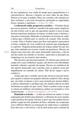 210                         Evangelismo

      de sua negligência; mas ainda há tempo para arrependerem-se e
      converterem-se. Buscou o homem ser mais sábio do que Deus.
      Tornou-se lei para si próprio. Deus nos convida a dar atenção aos
      Seus reclamos, a não mais desonrá-Lo atroﬁando as capacidades
      físicas, mentais e espirituais. — Carta 135, 1902.
          A reforma de saúde, progressiva e prática — O Senhor deseja
      que nossos pastores, médicos e membros da igreja sejam cautelosos
      em não insistir com os que são ignorantes quanto à nossa fé para
      fazerem repentinas mudanças no regime, levando assim os homens a
      uma prova antecipada. Mantende os princípios da reforma de saúde,
      e deixai que o Senhor guie os sinceros de coração. Eles ouvirão,
      e crerão. Nem o Senhor requer que Seus mensageiros apresentem
      as belas verdades do viver saudável de maneira que prejudiquem
      os espíritos. Ninguém ponha pedras de tropeço diante dos pés dos
      que estão andando nas escuras veredas da ignorância. Mesmo em
[263] elogiar uma coisa boa, não sejais demasiado entusiastas, a ﬁm de
      não desviardes do caminho os ouvintes. Apresentai os princípios da
      temperança em sua maneira mais atrativa.
          Não devemos agir presunçosamente. Os obreiros que entram em
      campo novo, para estabelecer igrejas, não devem criar diﬁculdades
      tentando salientar a questão do regime. Devem ser cuidadosos de
      não apertar demasiado com a questão, pois se poderia assim pôr
      impedimento no caminho de outros. Não deveis tanger o povo;
      conduzi-o.
          Aonde quer que a verdade seja levada, dever-se-iam dar instru-
      ções quanto à maneira de preparar alimento saudável. Deus deseja
      que, em todos os lugares o povo seja ensinado por mestres hábeis,
      a utilizar sabiamente os produtos que eles podem cultivar ou obter
      facilmente na região em que vivem. Tanto os pobres como os que
      se acham em melhores circunstâncias, podem ser ensinados a viver
      saudavelmente. — Obreiros Evangélicos, 233 (1915).
          Mantende-a à frente — A obra da reforma de saúde é o meio
      empregado pelo Senhor para diminuir o sofrimento de nosso mundo,
      e para puriﬁcar Sua igreja. Ensinai ao povo que eles podem desem-
      penhar o papel da mão ajudadora de Deus, mediante sua cooperação
      com o Obreiro-Mestre na restauração da saúde física e espiritual.
      Esta obra traz o selo divino, e há de abrir portas para a entrada de
 