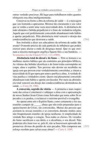 Pregar as verdades características          211

outras verdades preciosas. Há lugar para trabalharem todos quantos
efetuarem esta obra inteligentemente.
    Conservai na frente a obra da reforma de saúde — é a mensagem
que sou instruída a apresentar. Mostrai tão claramente o seu valor
que se venha a sentir uma vasta necessidade dela. A abstinência de
todo alimento e bebida prejudiciais é o fruto da verdadeira religião.
Aquele que está perfeitamente convertido abandonará todo hábito
e apetite prejudiciais. Pela abstinência total vencerá o desejo das
condescendências que destroem a saúde.                                [264]
    Sou instruída a dizer aos educadores da reforma de saúde: Ide
avante! O mundo precisa de cada partícula da inﬂuência que podeis
exercer para afastar a onda de desgraça moral. Que os que ensi-
nam a terceira mensagem angélica ﬁquem ﬁéis a sua bandeira. —
Testimonies for the Church 9:112, 113 (1909).
    Abstinência total do álcool e do fumo — Têm os homens e as
mulheres muitos hábitos que são contrários aos princípios bíblicos.
As vítimas das bebidas alcoólicas e do fumo estão corrompidas no
corpo, alma e espírito. Tais pessoas não devem ser recebidas na
igreja sem que provem estar verdadeiramente convertidas, e sintam a
necessidade da fé que opera por amor e puriﬁca a alma. A verdade di-
vina puriﬁca o verdadeiro crente. Quem está plenamente convertido
abandonará todo hábito e apetite envilecedor. Por meio da abstinên-
cia total vencerá seu desejo das condescendências destruidoras da
saúde. — Carta 49, 1902.
    A conversão, segredo da vitória — A primeira e mais impor-
tante das coisas é enternecer e subjugar a alma com a apresentação
de nosso Senhor Jesus Cristo como Salvador que toma sobre Si os
pecados e os perdoa, e esclarecer o máximo possível o evangelho.
    Ao operar entre nós o Espírito Santo, como certamente o fez nas
reuniões campais de _____, almas que não estão preparadas para o
aparecimento de Cristo, são convencidas. Muitas das pessoas que
assistem às nossas reuniões e se convertem, durante muitos anos
não freqüentaram reuniões de igreja nenhuma. A simplicidade da
verdade lhes atinge o coração. Toca todas as classes. Os viciados
do fumo sacriﬁcam o seu ídolo, e o alcoólatra, o seu álcool. Não
poderiam eles fazer isso se, pela fé, não se houvessem apossado das
promessas divinas do perdão de seus pecados. Não compensa um [265]
esforço resoluto para salvar essas almas? — Carta 4, 1899.
 